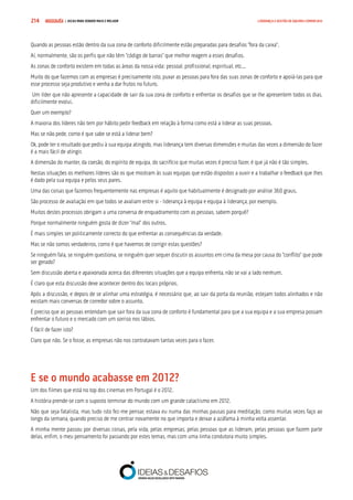 COMPRE JÁ ! | DICAS PARA VENDER MAIS E MELHOR214 LIDERANÇA E GESTÃO DE EQUIPAS COMERCIAIS
Quando as pessoas estão dentro da sua zona de conforto dificilmente estão preparadas para desafios “fora da caixa”.
Aí, normalmente, são os perfis que não têm “código de barras” que melhor reagem a esses desafios.
As zonas de conforto existem em todas as áreas da nossa vida: pessoal, profissional, espiritual, etc...
Muito do que fazemos com as empresas é precisamente isto, puxar as pessoas para fora das suas zonas de conforto e apoiá-las para que
esse processo seja produtivo e venha a dar frutos no futuro.
Um líder que não apresente a capacidade de sair da sua zona de conforto e enfrentar os desafios que se lhe apresentem todos os dias,
dificilmente evolui.
Quer um exemplo?
A maioria dos líderes não tem por hábito pedir feedback em relação à forma como está a liderar as suas pessoas.
Mas se não pede, como é que sabe se está a liderar bem?
Ok, pode ter o resultado que pediu à sua equipa atingido, mas liderança tem diversas dimensões e muitas das vezes a dimensão do fazer
é a mais fácil de atingir.
A dimensão do manter, da coesão, do espírito de equipa, do sacrifício que muitas vezes é preciso fazer, é que já não é tão simples.
Nestas situações os melhores líderes são os que mostram às suas equipas que estão dispostos a ouvir e a trabalhar o feedback que lhes
é dado pela sua equipa e pelos seus pares.
Uma das coisas que fazemos frequentemente nas empresas é aquilo que habitualmente é designado por análise 360 graus.
São processo de avaliação em que todos se avaliam entre si - liderança à equipa e equipa à liderança, por exemplo.
Muitos destes processos obrigam a uma conversa de enquadramento com as pessoas, sabem porquê?
Porque normalmente ninguém gosta de dizer “mal” dos outros.
É mais simples ser politicamente correcto do que enfrentar as consequências da verdade.
Mas se não somos verdadeiros, como é que havemos de corrigir estas questões?
Se ninguém fala, se ninguém questiona, se ninguém quer sequer discutir os assuntos em cima da mesa por causa do “conflito” que pode
ser gerado?
Sem discussão aberta e apaixonada acerca das diferentes situações que a equipa enfrenta, não se vai a lado nenhum.
É claro que esta discussão deve acontecer dentro dos locais próprios.
Após a discussão, e depois de se alinhar uma estratégia, é necessário que, ao sair da porta da reunião, estejam todos alinhados e não
existam mais conversas de corredor sobre o assunto.
É preciso que as pessoas entendam que sair fora da sua zona de conforto é fundamental para que a sua equipa e a sua empresa possam
enfrentar o futuro e o mercado com um sorriso nos lábios.
É fácil de fazer isto?
Claro que não. Se o fosse, as empresas não nos contratavam tantas vezes para o fazer.
E se o mundo acabasse em 2012?
Um dos filmes que está no top dos cinemas em Portugal é o 2012.
A história prende-se com o suposto terminar do mundo com um grande cataclismo em 2012.
Não que seja fatalista, mas tudo isto fez-me pensar, estava eu numa das minhas pausas para meditação, como muitas vezes faço ao
longo da semana, quando preciso de me centrar novamente no que importa e deixar a azáfama à minha volta assentar.
A minha mente passou por diversas coisas, pela vida, pelas empresas, pelas pessoas que as lideram, pelas pessoas que fazem parte
delas, enfim, o meu pensamento foi passando por estes temas, mas com uma linha condutora muito simples.
 