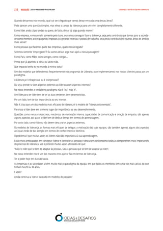 COMPRE JÁ ! | DICAS PARA VENDER MAIS E MELHOR215 LIDERANÇA E GESTÃO DE EQUIPAS COMERCIAIS
Quando deixarmos este mundo, qual vai ser o legado que vamos deixar em cada uma destas áreas?
Pode parecer uma questão simples, mas eleva o campo da liderança para um nível completamente diferente.
Como líder, ando cá por andar, ou quero, de facto, deixar cá algo quando morrer?
Como empresa, vamos existir somente pelo lucro, ou vamos conseguir fazer a diferença, seja pelo contributo que damos para a socieda-
de como membro activo pagando impostos ou gerando receitas e postos de trabalho, seja pelas contribuições noutras áreas de âmbito
mais social?
Como pessoas que fazemos parte das empresas, qual o nosso legado?
Seremos somente “empregados”? Ou vamos deixar algo mais após a nossa passagem?
Como Pais, como Mães, como amigos, como colegas...
Penso que já apanhou a ideia, ou talvez não.
Que impacto tenho eu no mundo à minha volta?
Um dos modelos que defendemos frequentemente nos programas de Liderança que implementamos nos nossos clientes passa por um
paradigma.
A Liderança é intrapessoal ou é interpessoal?
Ou seja, prende-se com aspectos externos ao líder ou com aspectos internos?
No nosso entender, o verdadeiro paradigma não é “ou”, mas “e”.
Um líder para ser líder tem de ter as duas vertentes bem desenvolvidas.
Por um lado, tem de dar importância ao seu interior.
Não é à toa que um dos modelos mais eficazes de liderança é o modelo de “liderar pelo exemplo”.
Para isso o líder deve em primeiro lugar dar importância ao seu desenvolvimento.
Questões como metas e objectivos, mecânicas de motivação interna, capacidades de comunicação e criação de empatia, são apenas
alguns aspectos aos quais o líder tem de dedicar tempo em termos de aprendizagem.
Por outro lado, como é óbvio, não devem descurar os aspectos externos.
Os modelos de liderança, as formas mais eficazes de delegar, a motivação das suas equipas, são também apenas alguns dos aspectos
aos quais terão de dar atenção em termos de conhecimento e domínio.
O problema é que muitas vezes os líderes não dão importância à sua aprendizagem.
Estão mais preocupados em conseguir liderar e controlar as pessoas e descuram por completo todas as componentes mais importantes
do processo de liderança, sob o pretexto muitas vezes utilizados de que:
“Não é o líder que se tem de adaptar às pessoas, são as pessoas que se têm de adaptar ao líder”.
No nosso entender este é um dos maiores erros que se faz em termos de liderança.
Ter o poder hoje em dia não basta.
As empresas e as sociedades vivem muito mais o paradigma da equipa, em que todos os membros têm uma voz mais activa do que
tinham há 20 ou 30 anos.
E você?
Ainda continua a liderar baseado em modelos do passado?
 