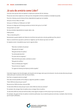 COMPRE JÁ ! | DICAS PARA VENDER MAIS E MELHOR216 LIDERANÇA E GESTÃO DE EQUIPAS COMERCIAIS
Já saiu do armário como Líder?
Uma das coisas que por vezes me espanta é a noção que as pessoas têm de Liderança.
Muitas das vezes temos noções de um líder que não correspondem de forma verdadeira à realidade da questão.
Para nós a liderança assume diversas formas, dependendo do papel que nos é pedido.
Será que um Pai ou Mãe é um líder?
Será que um Professor ou Professora é um líder?
Será que um colega que está hierarquicamente ao mesmo nível que eu é um líder?
Será que Você é um Líder?
No nosso entender, dependendo da situação, todos o são.
Poderá pensar:
“Mas eu não tenho perfil...”
Normalmente, quando trabalho com líderes de uma forma mais particular, uma das questões que lhes coloco é:
“Quais as características que possui, positivas ou negativas, que lhe indicam que não é um líder?”
As respostas variam, mas podemos aqui resumir algumas delas:
“Não estou à vontade com pessoas.”
“Não gosto de me expor.”
“Não gosto de falar em público.”
“Sou demasiado bonzinho.”
“Os outros não me respeitam.”
“Não tenho feitio para andar a controlar os outros.”
“Não gosto de conflitos.”
“Não sou exemplo para ninguém.”
“Nunca hei-de ser ninguém.”
“Os lugares de liderança da empresa já estão ocupados.”
Como deve imaginar, esta lista não esgota, nem de perto nem de longe, tudo o que já me disseram, mas dá uma boa ideia das principais
razões pelas quais as pessoas acham que não são líderes.
Quer fazer um pequeno exercício comigo?
Para cada uma das questões acima coloque as seguintes questões a si próprio:
“Tenho 100% de certeza de que é assim?”
Mas tem de ser 100% de certeza, não vale 99%!
“Se não tenho 100% de certeza de que é assim, tenho 100% de certeza do contrário?”
Por exemplo, não conseguir falar em público versus conseguir falar em público.
“Se não tenho 100% de certeza de nenhuma delas, existe alguma situação na minha vida em que isto não seja assim?”
Por exemplo, não gosto de falar em público no domínio profissional, mas no domínio particular até estou à vontade a falar de temas
que me sejam confortáveis.
 