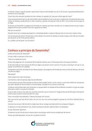 COMPRE JÁ ! | DICAS PARA VENDER MAIS E MELHOR217 LIDERANÇA E GESTÃO DE EQUIPAS COMERCIAIS
Finalmente, coloque a seguinte questão, respire fundo e fique de olhos fechados cerca de 5 a 10 minutos, respirando profundamente e
focando-se na sua respiração.
“O que é que seria necessário (acontecer, ter, fazer, conhecer, ler, aprender, etc.) para que eu fosse capaz de o fazer?”
O que vai provavelmente notar (se não notar também não tem problema) é que muitas vezes, ao abanarmos os fundamentos das nossas
crenças na liderança, quando abrimos os olhos encaramos a questão como possível. Pode ser difícil, mas se calhar até seria capaz de
lá chegar.
As pessoas que frequentam os programas de formação em Liderança que temos realizado com as empresas dizem-nos que é após o
programa terminar que se sentem muito mais capazes de ser líderes.
Não que isso seja fácil!
Mas pelo menos com a mudança de perspectiva e mentalidade abordar o campo da liderança torna-se muito mais simples e eficaz.
Esta semana pare para pensar, será que estou a evitar abraçar uma carreira de Liderança ou ocupar o espaço como Líder que me espera
por não querer sair da minha zona de conforto?
Ou, se preferir, por não querer “sair do armário”?
Conhece o princípio do Danoninho?
Lembra-se do anúncio do “Danoninho”?
Em que a mãe se virava para o filho e dizia:
“Faltou-te um pedacinho assim!”
Muitas vezes perguntam-me, nos processos de formação de Liderança, qual é a fórmula para levar uma equipa à excelência.
Os decisores estão por vezes à procura de fórmulas mágicas que possam utilizar e que de um dia para o outro façam com que as suas
equipas se transformem em campeões.
Na experiência que tenho, do tempo em que liderava equipas, e dos programas de formação que realizo na área de liderança, não existe
uma fórmula mágica.
Sabe porquê?
Exacto, porque está a lidar com pessoas.
E ao estarmos a lidar com pessoas, todas elas são diferentes!
Da mesma forma que dois filhos educados da mesma maneira podem crescer e um ter sucesso e o outro não, também das duas pessoas
que sejam lideradas da mesma maneira, na mesma equipa, uma pode ser um sucesso e a outra não.
Já falámos anteriormente sobre como as pessoas e as equipas devem ser lideradas de forma diferente consoante o seu grau de compe-
tência para a tarefa e o seu grau de motivação.
Se quiser saber um pouco mais sobre isto, aconselho vivamente a que se inscreva no 2º Congresso Nacional de Motivação e Desempenho
Comercial que irá ocorrer no dia 20 de Abril em Lisboa.
Temos uma secção inteira dedicada à “Liderança de Equipas com Sucesso”.
Mas o que me traz aqui hoje não tem tanto a ver com isso, mas mais com fazer progredir as pessoas de uma forma sistemática face ao
sucesso.
Uma das coisas de que o líder tem de ter a noção é que não vai conseguir que todos dentro da sua equipa lá cheguem.
A Liderança é uma das profissões em que, mesmo que façamos tudo bem, podemos falhar e ser despedidos.
Ou seja, não existem “garantias”.
Se levarmos isso em linha de conta e olharmos para a nossa equipa, vamos ter duas situações que são comuns:
Pessoas que estão bloqueadas, mas que têm um potencial enorme.
 