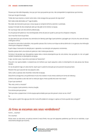 COMPRE JÁ ! | DICAS PARA VENDER MAIS E MELHOR218 LIDERANÇA E GESTÃO DE EQUIPAS COMERCIAIS
Pessoas que não estão bloqueadas, mas que, por mais que puxemos por elas, não correspondem às expectativas que teríamos.
Claro que isto gera frustração.
“Então não é que estamos a investir tanto neles e não conseguimos que passem de cepa torta?”
Nem todos estão destinados ao 1º lugar do pódio.
Mas todos são necessários para que a nossa equipa se comporte de forma coerente e sustentada.
Qualquer treinador de alta competição sabe que não pode só ter estrelas na equipa.
Por isso há que lidar com eles de forma diferenciada.
Se uma pessoa tem potencial, mas está bloqueada, temos de procurar ajudá-la, para que ela ultrapasse o bloqueio.
Isto é mais fácil dizer do que fazer.
Um dos exercícios que utilizamos nos seminários de liderança pelo fogo é precisamente a passagem por cima de uma cama de brasas
a 600 graus célsius.
Um exercício como estes é voluntário, mas quando a pessoa o faz é como se um dique se abrisse dentro de si e se gerasse uma motivação
interna para ultrapassar o bloqueio.
A partir daqui é necessário ter atenção para ir apoiando a sua evolução com pequenos incrementos.
Quando a pessoa não é uma estrela em potencial, não é motivo para desistir.
Só temos é de perceber que não podemos esperar dela o mesmo desempenho que de uma estrela, mas que pode vir a ter um papel
também fundamental no desempenho da equipa.
E aqui, nos dois casos, é que entra o princípio do “Danoninho”!
Procurem criar oportunidades e compromissos de melhoria que sejam pequenos saltos no desempenho de cada pessoa das Vossas
equipas.
Em vez de pedirem logo um salto enorme, vejam qual é a próxima evolução que seria possível esta pessoa fazer.
Mostrem-lhes que é possível dar esse pequeno salto.
Salto a salto, as pessoas vão crescendo e evoluindo na equipa.
Desta forma conseguimos uma performance muito mais estável e muito menos violenta em termos de liderança.
Lembra-se de quando os avós não viam os netos por alguns meses quando eles eram mais novos?
O que é que acontecia?
“Meu neto, como tu cresceste!”
Com as equipas é precisamente a mesma situação.
Esta semana pare para pensar:
“Será que estou a proporcionar à minha equipa oportunidades para que eles possam crescer ao seu ritmo?”
Ou
“Estou apenas a pedir-lhes algo que eles têm muita dificuldade em conseguir e apenas os frustra quando não o atingem?”
Já tirou as escamas aos seus vendedores?
Humm…, escamas?
Sim, escamas!
Muitas vezes na vida temos um petisco enorme à nossa frente, mas que tem pequenos problemas que têm de ser resolvidos, o que
costumamos designar por escamas.
 