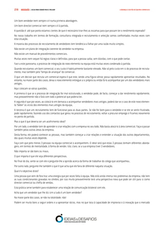 COMPRE JÁ ! | DICAS PARA VENDER MAIS E MELHOR219 LIDERANÇA E GESTÃO DE EQUIPAS COMERCIAIS
Um bom vendedor nem sempre o é numa primeira abordagem.
Um bom director comercial nem sempre o é à partida.
A questão é: até que ponto estamos cientes de que é necessário tirar-lhes as escamas para que possam ter o rendimento esperado?
No nosso trabalho em termos de formação, consultoria integrada e recrutamento e selecção somos confrontados muitas vezes com
esta situação.
A maioria dos processos de recrutamento de vendedores tem tendência a falhar por uma razão muito simples.
Não existe um plano de integração coerente do vendedor na empresa.
Não existe um manual de procedimentos comerciais.
Muitas vezes nem sequer há regras claras e definidas, para que a pessoa saiba, sem dúvidas, com o que pode contar.
Face a este panorama, o processo de integração do novo elemento na equipa está muitas vezes condenado à partida.
Quando recrutamos um bom comercial, o seu custo é habitualmente bastante elevado. Não só pelo custo em si do processo de recruta-
mento, mas também pelo “tempo de arranque” do comercial.
O que um decisor que recruta um comercial espera é que este, sendo uma figura sénior, possa rapidamente apresentar resultados. No
entanto, na maior parte dos casos, deixa o novo elemento entregue a si próprio ou então fá-lo acompanhar por um dos vendedores mais
antigos.
Aqui colocam-se várias questões.
A primeira é que se o processo de integração for mal estruturado, o vendedor pode, de facto, começar a dar rendimento rapidamente,
mas provavelmente não o fará com todo o potencial que poderia ter.
A segunda é que por vezes, ao colocá-lo em demasia a acompanhar vendedores mais antigos, poderá dar-se o caso de este novo elemen-
to “beber” os vícios dos elementos mais antigos da equipa.
A terceira é que um recrutamento tem de funcionar para as duas partes. Se não for bom para o vendedor e se ele se sentir frustrado,
pode rapidamente, fazendo uso dos contactos que gerou no processo de recrutamento, voltar a procurar emprego e ficamos novamente
no ponto de partida.
Mas o que é que deveria ser um acolhimento ideal?
Por um lado, o vendedor tem de aprender e criar relações com a empresa no seu todo. Não basta alocá-lo à área comercial. Faça-o passar
também pelas outras áreas da empresa.
Desta forma, ele poderá conhecer as pessoas, mas também começar a criar relações e entender a situação dos outros departamentos,
dos quais muitas vezes depende.
Faça com que pelo menos 3 pessoas na equipa comercial o acompanhem. O ideal será que estas 3 pessoas tenham diferentes aborda-
gens, em termos de mentalidade, à forma de vender. Isto, claro, se a sua empresa tiver 3 vendedores.
Não importa se são bons ou maus.
O que importa é que ele veja diferentes perspectivas.
No final do dia, sente-se com ele e pergunte-lhe a opinião acerca da forma de trabalhar do colega que acompanhou.
Por outro lado, pergunte-lhe também o que é que acha que ele faria de diferente naquela situação.
Qual é o objectivo disto?
Uma pessoa que vem de fora traz uma energia que por vezes falta à equipa. Não está ainda imersa nos problemas da empresa, não tem
as suas condicionantes gravadas no cérebro, por isso muito provavelmente terá uma perspectiva nova que pode ser útil para si como
director comercial ou chefia de vendas.
Esta prática serve também para estabelecer uma relação de comunicação bilateral com ele.
Acha que um vendedor que lhe diz sim a tudo é um bom vendedor?
Na maior parte dos casos, se não na totalidade, não!
Podem ser muito bons a seguir ordens e a apresentar rácios, mas no que toca à capacidade de improviso e à inovação que o mercado
 