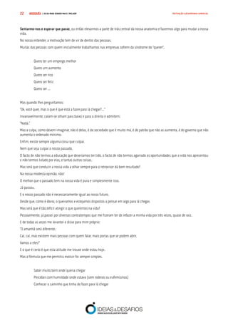 COMPRE JÁ ! | DICAS PARA VENDER MAIS E MELHOR22 MOTIVAÇÃO E DESEMPENHO COMERCIAL
Sentarmo-nos e esperar que passe, ou então elevarmos a parte de trás central da nossa anatomia e fazermos algo para mudar a nossa
vida.
No nosso entender, a motivação tem de vir de dentro das pessoas.
Muitas das pessoas com quem inicialmente trabalhamos nas empresas sofrem da síndrome do “querer”.
Quero ter um emprego melhor
Quero um aumento
Quero ser rico
Quero ser feliz
Quero ser …
Mas quando lhes perguntamos:
“Ok, você quer, mas o que é que está a fazer para lá chegar?…”
Invariavelmente, calam-se olham para baixo e para a direita e admitem:
“Nada.”
Mas a culpa, como devem imaginar, não é delas, é da sociedade que é muito má, é do patrão que não as aumenta, é do governo que não
aumenta o ordenado mínimo.
Enfim, existe sempre alguma coisa que culpar.
Nem que seja culpar o nosso passado.
O facto de não termos a educação que deveríamos ter tido, o facto de não termos agarrado as oportunidades que a vida nos apresentou
e não termos lutado por elas, e tantas outras coisas.
Mas será que conduzir a nossa vida a olhar sempre para o retrovisor dá bom resultado?
Na nossa modesta opinião, não!
O melhor que o passado tem na nossa vida é pura e simplesmente isso.
Já passou.
E o nosso passado não é necessariamente igual ao nosso futuro.
Desde que, como é óbvio, o queiramos e estejamos dispostos a pensar em algo para lá chegar.
Mas será que é tão difícil atingir o que queremos na vida?
Pessoalmente, já passei por diversos contratempos que me fizeram ter de refazer a minha vida por três vezes, quase de raiz.
E de todas as vezes me levantei e disse para mim próprio:
“O amanhã será diferente.
Caí, caí, mas existem mais pessoas com quem falar, mais portas que se podem abrir.
Vamos a eles!”
E o que é certo é que esta atitude me trouxe onde estou hoje.
Mas a fórmula que me permitiu evoluir foi sempre simples.
Saber muito bem onde queria chegar
Perceber com humildade onde estava (sem rodeios ou eufemismos)
Conhecer o caminho que tinha de fazer para lá chegar
 