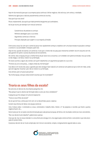 COMPRE JÁ ! | DICAS PARA VENDER MAIS E MELHOR220 LIDERANÇA E GESTÃO DE EQUIPAS COMERCIAIS
hoje em dia necessita para que a sua empresa possa continuar a fechar negócios, não será essa, com certeza, a realidade.
Voltemo-nos agora para o lado dos procedimentos comerciais escritos.
Para que é que isto serve?
Muito simplesmente, são aquilo que habitualmente designamos por aceleradores.
Ao ter por escrito, por exemplo num manual comercial:
Características de produtos ou serviços
Melhores abordagens para a sua venda
Argumentos comerciais e técnicos
Principais objecções que surgem e a sua resposta já testada
Entre outras coisas, faz com que o comercial possa mais rapidamente começar a trabalhar com uma base testada no passado e começar
a construir a sua actividade e inovação a partir daí.
Hoje em dia, quando recrutamos um comercial, é raro que o cliente não nos peça para montarmos também isto em conjunto com ele,
para garantir em parte o sucesso do processo de recrutamento.
Por último, não se esqueça de que a melhor forma de por vezes tirar as escamas a um vendedor com potencial elevado, mas que ainda
lá não chegou, é, de facto, investir na sua formação.
Por vezes ouvimos a alguns dos clientes com quem trabalhamos um argumento que pode ser a sua ruína:
“Primeiro vou ver se ele presta... e depois então dou-lhe formação!”
Esta ideia é, em muitos dos casos, o garante para não conseguir fazer nada de um comercial com potencial que se tem em mãos, ainda
que com algumas “escamas”, pois não se investe na sua formação.
Esta semana, pare um pouco para pensar:
“Na minha equipa, será que ainda existem escamas que me incomodem?”
Tiraria os seus filhos da escola?
No outro dia um decisor de uma empresa perguntou-me:
“Mas porque é que eu deveria dar formação todos os anos aos meus vendedores?”
A pergunta que lhe coloquei em jeito de resposta foi:
“Tiraria os seus filhos da escola?”
Ao ver que ele ficou a olhar para mim com um ar desconfiado, passei a explicar.
Existem duas formas de liderar uma equipa comercial.
Uma é deixar andar, ir orientando as coisas, controlando o trabalho deles. Vendo o nº de propostas e reuniões que fazem, quantos
negócios fazem, etc...
Outro é procurar ter um plano concreto de evolução para cada pessoa da equipa, de forma a ter resultados comerciais mais consistentes.
“Mas isso não dá muito trabalho?”, poderá estar a pensar.
Claro que dá, mas no nosso entender é a única forma de conseguir ter uma organização comercial forte e consistente e que está alicer-
çada em pilares fortes.
O processo não tem de ser muito complicado, tem é de ser consistente, simples e religiosamente seguido todos os anos.
 