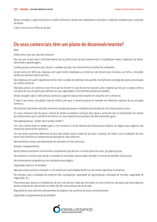 COMPRE JÁ ! | DICAS PARA VENDER MAIS E MELHOR222 LIDERANÇA E GESTÃO DE EQUIPAS COMERCIAIS
Nessas situações, o papel do Director ou Chefia Comercial é ainda mais importante na direcção e criação de condições para a evolução
da equipa.
E Você, tiraria os seus filhos da escola?
Os seus comerciais têm um plano de desenvolvimento?
Não?
Então como é que quer que eles evoluam?
Nos dias que correm não é suficiente esperar que os profissionais da área comercial per si estabeleçam metas e objectivos de desen-
volvimento e aprendizagem.
Conheço poucos comerciais que o fazem e, verdade seja dita, são normalmente as estrelas da companhia.
Se por norma em 90% das empresas com quem tenho trabalhado os comerciais não tomam essa iniciativa, as chefias e direcções
comerciais deveriam fazê-lo por eles.
Nas empresas com quem trabalhamos temos tido o cuidado de endereçar esta questão, normalmente ao abrigo dos planos de avaliação
da carreira comercial.
Não basta avaliar um comercial, dizer-lhe o que fez de bem e o que fez de mal durante o ano e esperar que ele, por si próprio, tome a
iniciativa de criar um plano para melhorar as suas capacidades e instrumentos pessoais de trabalho.
Nestas situações cabe à chefia directa comercial o papel de realizar este trabalho em conjunto com o comercial.
O ideal é que exista uma grelha clara de análise, pela qual o comercial possa ser avaliado nos diferentes aspectos da sua actuação
comercial.
Nos projectos que temos realizado raramente conseguimos passar uma grelha de avaliação de uma empresa para a outra.
Os ciclos comerciais não são iguais, a forma de vender os produtos e serviços não é igual e, acima de tudo, as necessidades em termos
de conhecimentos que o comercial tem de ter e as suas características pessoais não são certamente iguais.
Mas poderão pensar: “vender não é sempre vender”?
Sim, mas a forma como se vende e gere o ciclo comercial é muito diferente de empresa para empresa, de negócio para negócio e até
mesmo de comercial em comercial.
Por isso somos acérrimos defensores de que estes planos sejam criados de raiz para a empresa, de modo a que se adeqúem de uma
forma mais eficiente na componente de avaliação de cada comercial.
Normalmente os planos que desenvolvemos assentam em três premissas:
Atitude e comportamentos
Nesta vertente analisamos normalmente componentes que derivam, na maior parte das vezes, da própria pessoa.
Por exemplo, é inserida nesta secção a avaliação da motivação, proactividade, vontade e iniciativa de aprender, entre outras.
São normalmente competências mais do domínio psicológico.
Capacidades técnicas do vendedor
Aqui procuramos analisar consoante o ciclo comercial e necessidades de técnicas de vendas específicas da empresa.
Por exemplo, qual a avaliação do comercial face a prospecção, capacidade de argumentação, realização de reuniões, capacidade de
negociação, etc..
Procuramos aqui avaliar as competências de cariz mais técnico. Dado que nem todos os ciclos comerciais são iguais, por vezes algumas
destas componentes não existem ou então não têm uma presença tão acentuada.
Dependerá de como aferimos anteriormente da empresa e da sua forma de actuar comercialmente.
Capacidades comportamentais do vendedor
 