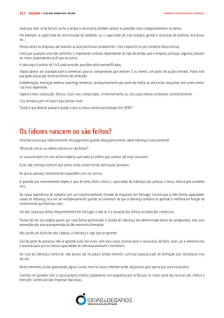 COMPRE JÁ ! | DICAS PARA VENDER MAIS E MELHOR223 LIDERANÇA E GESTÃO DE EQUIPAS COMERCIAIS
Dado que nem só de técnica se faz a venda, é necessário também avaliar as questões mais comportamentais da venda.
Por exemplo, a capacidade de comunicação do vendedor, ou a capacidade de criar empatia, gestão e resolução de conflitos, disciplina,
etc..
Muitas vezes as empresas até avaliam as duas primeiras componentes, mas esquecem-se por completo desta última.
Claro que qualquer uma das vertentes é importante, embora, dependendo do tipo de vendas que a empresa pratique, algumas possam
ter maior preponderância do que as outras.
A ideia aqui é avaliar de 1 a 5 cada uma das questões atrás exemplificadas.
Depois deverá ser acordado com o comercial, para as componentes que tenham 3 ou menos, um plano de acção concreto. Plano este
que pode passar por diversas formas de correcção.
Autoformação, formação externa, coaching comercial, acompanhamento por parte da chefia, ou até visitas conjuntas com outro comer-
cial mais experiente.
Depois é rever a evolução. Para os casos mais complicados, trimestralmente, ou, nos casos menos complexos, semestralmente.
Esta semana pare um pouco para pensar nisto.
“Como é que deverei avaliar e ajudar a que os meus comerciais evoluam em 2010?”
Os líderes nascem ou são feitos?
Uma das coisas que habitualmente me perguntam quando falo publicamente sobre liderança é precisamente:
“Afinal de contas, os líderes nascem ou são feitos?”
Eu costumo dizer, em tom de brincadeira, que todos os líderes que conheci até hoje nasceram!
Aliás, não conheço nenhum que tenha vindo a este mundo sem nascer primeiro.
Ao que as pessoas normalmente respondem com um sorriso.
A questão que normalmente impera e que de certa forma limita a capacidade de liderança das pessoas à nossa volta é precisamente
esta.
Na nossa experiência de trabalho com um número bastante elevado de empresas em Portugal, mesmo que o líder tenha capacidades
inatas de liderança, só o vai ser verdadeiramente quando se convencer de que a liderança também se aprende e melhora em função do
investimento que fazemos nela.
Um dos casos que temos frequentemente em Portugal, e não só, é a situação das chefias ou direcções comerciais.
Muitos de nós (eu próprio passei por isso) fomos promovidos à função de liderança em determinada altura do campeonato, mas essa
promoção não veio acompanhada da tão necessária formação.
Não sendo um bicho de sete cabeças, a liderança é algo que se aprende.
Cair faz parte do processo, não se aprende tudo nos livros, nem nos cursos, muitas vezes é necessário, de facto, errar, cair e voltarmo-nos
a levantar para que as nossas capacidades de liderança evoluam e melhorem.
No caso da liderança comercial, não existia até há pouco tempo nenhum currículo especializado de formação que colmatasse esta
lacuna.
Neste momento já vão aparecendo alguns cursos, mas no nosso entender ainda são poucos para aquilo que seria necessário.
Fazendo um paralelo com a nossa própria história, preparámos um programa que se focasse na maior parte das lacunas das chefias e
direcções comerciais das empresas Nacionais.
 
