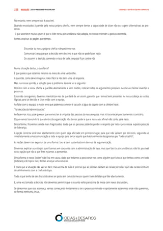 COMPRE JÁ ! | DICAS PARA VENDER MAIS E MELHOR225 LIDERANÇA E GESTÃO DE EQUIPAS COMERCIAIS
No entanto, nem sempre isso é possível.
Quando encostados à parede pela nossa própria chefia, nem sempre temos a capacidade de dizer não ou sugerir alternativas ao pro-
cesso.
O que acontece muitas vezes é que o líder nesta circunstância não adopta, no nosso entender, a postura correcta.
Vamos analisar as opções que temos:
Discordar da nossa própria chefia e despedirmo-nos
Comunicar à equipa que a decisão vem de cima e que não se pode fazer nada
Ou assumir a decisão, correndo o risco de toda a equipa ficar contra nós
Numa situação destas, o que faria?
É que parece que estamos mesmo no meio de uma sanduíche.
A questão, como deve imaginar, não é fácil e não tem uma só resposta.
Mas, na nossa opinião, a solução para o problema deveria ser a seguinte:
Discutir com a nossa chefia a questão abertamente e sem medos, colocar todos os argumentos possíveis na mesa e tentar inverter o
processo.
Caso não consigamos, devemos mentalizar-nos de que terá de ser assim, garantir que temos bem presentes na nossa cabeça as razões
lógicas para tal decisão e falar então com a equipa.
Ao falar com a equipa, o maior erro que podemos cometer é sacudir a água do capote com a célebre frase:
“Foi decisão da Administração.”
Ao fazermos isto, pode parecer que vamos ter a simpatia das pessoas da nossa equipa, mas irá acontecer precisamente o contrário.
O que vamos transmitir é que dentro da organização não temos poder e que a nossa voz afinal não conta para nada.
Desta forma, ficaremos ainda mais fragilizados, dado que as pessoas poderão perder o respeito por nós e pela nossa suposta posição
de liderança.
A opção correcta será falar abertamente com quem seja afectado em primeiro lugar, para que não saibam por terceiros, seguindo-se
imediatamente uma comunicação a toda a equipa para evitar aquilo que habitualmente designamos por “rádio alcatifa”.
As razões devem ser expostas de uma forma clara e bem sustentada em termos de argumentação.
Devemos explicar os esforços que fizemos em conjunto com a administração de topo, mas que face às circunstâncias não foi possível
outra opção que não a que lhes estamos a apresentar.
Desta forma o nosso “poder” não fica em causa, dado que estamos a posicionar-nos como alguém que lutou e que tentou como um todo
(Liderança de topo e nós) tentar arranjar uma solução.
É claro que a situação não vai ser fácil, mas acima de tudo é preciso que as pessoas saibam as coisas por nós e que não exista nenhum
desalinhamento com a chefia de topo.
Tudo o que tenha de ser discutido deve ser posto em cima da mesa e quem tiver de falar que fale abertamente.
E, uma vez tomada a decisão, não devemos permitir que o assunto volte para cima da mesa com novas discussões.
Se deixarmos que isso aconteça, vamos começando lentamente a ter o processo minado e rapidamente estaremos onde não queremos,
de forma nenhuma, estar.
 