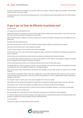 COMPRE JÁ ! | DICAS PARA VENDER MAIS E MELHOR226 LIDERANÇA E GESTÃO DE EQUIPAS COMERCIAIS
Por vezes é necessário dar uma direcção a um assunto, alinhar toda a equipa e, mesmo que alguns não concordem, estarmos todos
juntos no mesmo rumo que foi traçado.
Se deixarmos que cada um dos elementos da equipa queira dar um rumo diferente ao barco nesta questão, iremos com certeza encalhar
mais adiante.
O que é que vai fazer de diferente no próximo ano?
No próximo ano?
Sim, porque este ano já está próximo do fim.
Embora exista sempre muita azáfama de final de ano para atingir números e objectivos de diversas ordens, a recta final do ano é tam-
bém a altura crítica para começar o ano seguinte com o pé direito.
Neste momento estamos a trabalhar com diversas empresas para os planos de formação e desenvolvimento de competências para o
próximo ano.
Mas porquê tão cedo?, poderá perguntar.
No nosso caso, prende-se com o facto de muitas empresas começarem agora a preparar os orçamentos do ano seguinte.
Além disso, comercialmente, esta é a altura ideal para os abordar.
É assim no nosso mercado, como é em diversas outras áreas de actividade.
A recta final do ano é crítica, não só por causa de conseguirmos atingir o orçamento, mas também para conseguirmos posicionar-nos
para o ano seguinte.
Uma das coisas que recomendamos aos nossos clientes é que doseiem a pressão que fazem nestes dois vectores.
Se a pressão for feita somente nos objectivos, os comerciais têm tendência a investir todas as suas energias no atingir dos resultados
do ano e a hipotecarem por completo o arranque do ano seguinte.
Uma das ideias que por vezes ajuda é criar um objectivo paralelo ao do ano e que funciona nestas alturas.
Por exemplo, definir os clientes ou potenciais clientes críticos que trabalham com orçamentos e que têm uma perspectiva de compra
mais organizada e fazer uma campanha com objectivos e recompensas próprias.
Ainda há bem pouco tempo implementámos precisamente esta estratégia num dos nossos clientes, em conjunto com a Direcção
Comercial.
Foram definidos 250 grandes clientes críticos para a organização, os quais foram distribuídos pelos comerciais, para que estes os
visitassem sobre o assunto, pelo menos 2 vezes até ao final do ano, garantindo, no mínimo, a apresentação de valores, orçamentos ou
propostas em 50% deles.
Se o atingirem, haverá um prémio, que, no caso, será uma viagem de final de ano às Caraíbas.
Este pormenor que aqui apresentamos pode parecer insignificante, mas pode fazer a diferença para começar o ano com o pé direito.
O que notamos é que na maioria das empresas a actividade comercial raramente é pensada de forma estratégica.
Muitas das vezes as iniciativas que existem, ou a forma como os comerciais são dirigidos, apresenta um alto índice de reactividade.
Mas será que isto tem de ser sempre assim?
No nosso entender não, e é precisamente isso que transmitimos às pessoas que se inscrevem nos nossos programas.
Se o chefe de vendas, director comercial ou qualquer outro cargo que assuma a liderança da área comercial da empresa entender estes
princípios, as hipóteses de sucesso da empresa aumentam exponencialmente.
E na sua empresa?
Ainda continua a gerir a sua área comercial de forma reactiva?
 