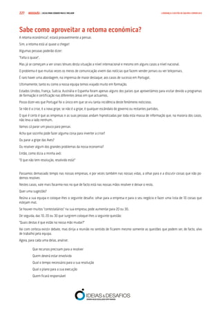 COMPRE JÁ ! | DICAS PARA VENDER MAIS E MELHOR227 LIDERANÇA E GESTÃO DE EQUIPAS COMERCIAIS
Sabe como aproveitar a retoma económica?
A retoma económica?, estará provavelmente a pensar.
Sim, a retoma está aí quase a chegar!
Algumas pessoas poderão dizer:
“Falta o quase”.
Mas já se começam a ver sinais ténues desta situação a nível internacional e mesmo em alguns casos a nível nacional.
O problema é que muitas vezes os meios de comunicação vivem das notícias que fazem vender jornais ou ver telejornais.
É raro haver uma abordagem, na imprensa de maior destaque, aos casos de sucesso em Portugal.
Ultimamente, tanto eu como a nossa equipa temos viajado muito em formação.
Estados Unidos, França, Suécia, Austrália e Espanha foram apenas alguns dos países que aproveitámos para visitar devido a programas
de formação e certificação nas diferentes áreas em que actuamos.
Posso dizer-vos que Portugal foi o único em que se viu tanta incidência deste fenómeno noticioso.
Se não é a crise, é a nova gripe, se não é a gripe, é qualquer escândalo do governo ou restantes partidos.
O que é certo é que as empresas e as suas pessoas andam hipnotizadas por toda esta massa de informação que, na maioria dos casos,
não leva a lado nenhum.
Vamos cá parar um pouco para pensar.
Acha que sozinho pode fazer alguma coisa para inverter a crise?
Ou parar a gripe das Aves?
Ou resolver algum dos grandes problemas da nossa economia?
Então, como dizia a minha avó:
“O que não tem resolução, resolvido está!”
Passamos demasiado tempo nas nossas empresas, e por vezes também nas nossas vidas, a olhar para e a discutir coisas que não po-
demos resolver.
Nestes casos, vale mais focarmo-nos no que de facto está nas nossas mãos resolver e deixar o resto.
Quer uma sugestão?
Reúna a sua equipa e coloque-lhes o seguinte desafio: olhar para a empresa e para o seu negócio e fazer uma lista de 10 coisas que
estejam mal.
Se houver muitos “contestatários” na sua empresa, pode aumentar para 20 ou 30.
De seguida, das 10, 20 ou 30 que surgirem coloque-lhes a seguinte questão:
“Quais destas é que estão na nossa mão mudar?”
Vai com certeza existir debate, mas dirija a reunião no sentido de ficarem mesmo somente as questões que podem ser, de facto, alvo
de trabalho pela equipa.
Agora, para cada uma delas, analise:
Que recursos precisam para a resolver
Quem deverá estar envolvido
Qual o tempo necessário para a sua resolução
Qual o plano para a sua execução
Quem ficará responsável
 