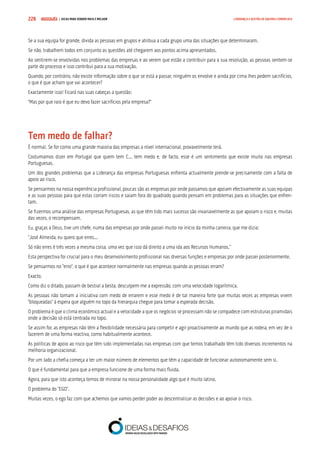 COMPRE JÁ ! | DICAS PARA VENDER MAIS E MELHOR228 LIDERANÇA E GESTÃO DE EQUIPAS COMERCIAIS
Se a sua equipa for grande, divida as pessoas em grupos e atribua a cada grupo uma das situações que determinaram.
Se não, trabalhem todos em conjunto as questões até chegarem aos pontos acima apresentados.
Ao sentirem-se envolvidas nos problemas das empresas e ao verem que estão a contribuir para a sua resolução, as pessoas sentem-se
parte do processo e isso contribui para a sua motivação.
Quando, por contrário, não existe informação sobre o que se está a passar, ninguém os envolve e ainda por cima lhes pedem sacrifícios,
o que é que acham que vai acontecer?
Exactamente isso! Ficará nas suas cabeças a questão:
“Mas por que raio é que eu devo fazer sacrifícios pela empresa?”
Tem medo de falhar?
É normal. Se for como uma grande maioria das empresas a nível internacional, provavelmente terá.
Costumamos dizer em Portugal que quem tem C... tem medo e, de facto, esse é um sentimento que existe muito nas empresas
Portuguesas.
Um dos grandes problemas que a Liderança das empresas Portuguesas enfrenta actualmente prende-se precisamente com a falta de
apoio ao risco.
Se pensarmos na nossa experiência profissional, poucas são as empresas por onde passamos que apoiam efectivamente as suas equipas
e as suas pessoas para que estas corram riscos e saiam fora do quadrado quando pensam em problemas para as situações que enfren-
tam.
Se fizermos uma análise das empresas Portuguesas, as que têm tido mais sucesso são invariavelmente as que apoiam o risco e, muitas
das vezes, o recompensam.
Eu, graças a Deus, tive um chefe, numa das empresas por onde passei muito no início da minha carreira, que me dizia:
“José Almeida, eu quero que erres...
Só não erres é três vezes a mesma coisa, uma vez que isso dá direito a uma ida aos Recursos Humanos.”
Esta perspectiva foi crucial para o meu desenvolvimento profissional nas diversas funções e empresas por onde passei posteriormente.
Se pensarmos no “erro”, o que é que acontece normalmente nas empresas quando as pessoas erram?
Exacto.
Como diz o ditado, passam de bestial a besta, desculpem-me a expressão, com uma velocidade logarítmica.
As pessoas não tomam a iniciativa com medo de errarem e esse medo é de tal maneira forte que muitas vezes as empresas vivem
“bloqueadas” à espera que alguém no topo da hierarquia chegue para tomar a esperada decisão.
O problema é que o clima económico actual e a velocidade a que os negócios se processam não se compadece com estruturas piramidais
onde a decisão só está centrada no topo.
Se assim for, as empresas não têm a flexibilidade necessária para competir e agir proactivamente ao mundo que as rodeia, em vez de o
fazerem de uma forma reactiva, como habitualmente acontece.
As políticas de apoio ao risco que têm sido implementadas nas empresas com que temos trabalhado têm tido diversos incrementos na
melhoria organizacional.
Por um lado a chefia começa a ter um maior número de elementos que têm a capacidade de funcionar autonomamente sem si.
O que é fundamental para que a empresa funcione de uma forma mais fluida.
Agora, para que isto aconteça temos de minorar na nossa personalidade algo que é muito latino.
O problema do “EGO”.
Muitas vezes, o ego faz com que achemos que vamos perder poder ao descentralizar as decisões e ao apoiar o risco.
 