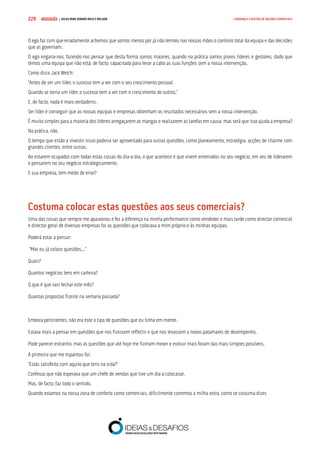 COMPRE JÁ ! | DICAS PARA VENDER MAIS E MELHOR229 LIDERANÇA E GESTÃO DE EQUIPAS COMERCIAIS
O ego faz com que erradamente achemos que somos menos por já não termos nas nossas mãos o controlo total da equipa e das decisões
que as governam.
O ego engana-nos, fazendo-nos pensar que desta forma somos maiores, quando na prática somos piores líderes e gestores, dado que
temos uma equipa que não está, de facto, capacitada para levar a cabo as suas funções sem a nossa intervenção.
Como dizia Jack Welch:
“Antes de ser um líder, o sucesso tem a ver com o seu crescimento pessoal.
Quando se torna um líder, o sucesso tem a ver com o crescimento de outros.”
E, de facto, nada é mais verdadeiro.
Ser líder é conseguir que as nossas equipas e empresas obtenham os resultados necessários sem a nossa intervenção.
É muito simples para a maioria dos líderes arregaçarem as mangas e realizarem as tarefas em causa, mas será que isso ajuda a empresa?
Na prática, não.
O tempo que estão a investir nisso poderia ser aproveitado para outras questões, como planeamento, estratégia, acções de charme com
grandes clientes, entre outras.
Ao estarem ocupados com todas estas coisas do dia-a-dia, o que acontece é que vivem enterrados no seu negócio, em vez de liderarem
e pensarem no seu negócio estrategicamente.
E sua empresa, tem medo de errar?
Costuma colocar estas questões aos seus comerciais?
Uma das coisas que sempre me apaixonou e fez a diferença na minha performance como vendedor e mais tarde como director comercial
e director geral de diversas empresas foi as questões que colocava a mim próprio e às minhas equipas.
Poderá estar a pensar:
“Mas eu já coloco questões...”
Quais?
Quantos negócios tens em carteira?
O que é que vais fechar este mês?
Quantas propostas fizeste na semana passada?
Embora pertinentes, não era este o tipo de questões que eu tinha em mente.
Estava mais a pensar em questões que nos fizessem reflectir e que nos levassem a novos patamares de desempenho.
Pode parecer estranho, mas as questões que até hoje me fizeram mexer e evoluir mais foram das mais simples possíveis.
A primeira que me espantou foi:
“Estás satisfeito com aquilo que tens na vida?”
Confesso que não esperava que um chefe de vendas que tive um dia a colocasse.
Mas, de facto, faz todo o sentido.
Quando estamos na nossa zona de conforto como comerciais, dificilmente corremos a milha extra, como se costuma dizer.
 