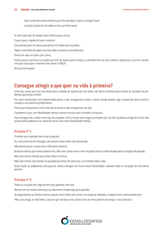COMPRE JÁ ! | DICAS PARA VENDER MAIS E MELHOR23 MOTIVAÇÃO E DESEMPENHO COMERCIAL
Estar ciente dos conhecimentos que tinha de adquirir para o conseguir fazer
Levantar o posterior da cadeira e dar o primeiro passo
Se olhar para trás, foi sempre esta a fórmula que utilizei.
O que é que o impede de fazer o mesmo?
Esta semana pare um pouco para pensar em todas estas questões.
Pegue numa folha de papel e escreva todos os passos acima descritos.
Pense em cada um deles com calma.
Escreva qual o caminho e as acções que tem de realizar para começar a caminhar face aos seus sonhos e objectivos e, por fim, escolha
uma das coisas que o levariam mais perto, e FORÇA!
Dê o primeiro passo!
Consegue atingir o que quer na vida à primeira?
Umas das coisas que mais nos afecta são os estados de espírito que, por vezes, não são os melhores para encarar as situações ou pro-
blemas que temos à frente.
Por vezes encalhamos num determinado ponto e não conseguimos mudar a nossa atitude perante algo, conduzindo dessa forma a
situação a um potencial problemático.
Parece que bloqueamos numa linha de raciocínio e não conseguimos sair dali.
O problema é que, sem flexibilidade mental, estamos muitas vezes limitados ao fracasso.
Para conseguir dar a volta a este tipo de situações, utilizo muitas vezes alguns princípios que me têm ajudado ao longo da minha vida
quanto tenho problemas ou necessito de ter uma maior flexibilidade mental.
Princípio nº 1:
O melhor que o passado tem é que já passou!
Ou, como dizemos em Portugal, não adianta chorar sobre leite derramado.
Não adianta guiar a nossa vida a olhar pelo retrovisor.
Quase de certeza que vamos esbarrar-nos. Não vale a pena estar a viver situações futuras condicionados pelas situações do passado.
Não é por termos falhado que vamos falhar no futuro.
Não é por termos sido tímidos no passado que temos de continuar a ser tímidos toda a vida.
Deste modo, ao adoptarmos esta postura, vamos conseguir ter muito maior flexibilidade e abordar todas as situações de uma forma
positiva.
Princípio nº 2:
Todas as situações têm algo de bom para aprender com elas.
Mesmo com os maiores falhanços na vida temos sempre algo para aprender.
Se perguntassem ao Thomas Edison quantas vezes falhou até acertar na criação da lâmpada, a resposta seria normalmente esta:
“Meu caro amigo, eu não falhei; cada vez que não dava certo, estava uma vez mais próximo de atingir o meu objectivo.”
 
