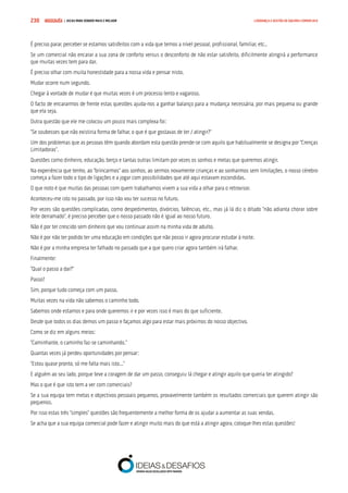 COMPRE JÁ ! | DICAS PARA VENDER MAIS E MELHOR230 LIDERANÇA E GESTÃO DE EQUIPAS COMERCIAIS
É preciso parar, perceber se estamos satisfeitos com a vida que temos a nível pessoal, profissional, familiar, etc..
Se um comercial não encarar a sua zona de conforto versus o desconforto de não estar satisfeito, dificilmente atingirá a performance
que muitas vezes tem para dar.
É preciso olhar com muita honestidade para a nossa vida e pensar nisto.
Mudar ocorre num segundo.
Chegar à vontade de mudar é que muitas vezes é um processo lento e vagaroso.
O facto de encararmos de frente estas questões ajuda-nos a ganhar balanço para a mudança necessária, por mais pequena ou grande
que ela seja.
Outra questão que ele me colocou um pouco mais complexa foi:
“Se soubesses que não existiria forma de falhar, o que é que gostavas de ter / atingir?”
Um dos problemas que as pessoas têm quando abordam esta questão prende-se com aquilo que habitualmente se designa por “Crenças
Limitadoras”.
Questões como dinheiro, educação, berço e tantas outras limitam por vezes os sonhos e metas que queremos atingir.
Na experiência que tenho, ao “brincarmos” aos sonhos, ao sermos novamente crianças e ao sonharmos sem limitações, o nosso cérebro
começa a fazer todo o tipo de ligações e a jogar com possibilidades que até aqui estavam escondidas.
O que noto é que muitas das pessoas com quem trabalhamos vivem a sua vida a olhar para o retrovisor.
Aconteceu-me isto no passado, por isso não vou ter sucesso no futuro.
Por vezes são questões complicadas, como despedimentos, divórcios, falências, etc., mas já lá diz o ditado “não adianta chorar sobre
leite derramado”, é preciso perceber que o nosso passado não é igual ao nosso futuro.
Não é por ter crescido sem dinheiro que vou continuar assim na minha vida de adulto.
Não é por não ter podido ter uma educação em condições que não posso ir agora procurar estudar à noite.
Não é por a minha empresa ter falhado no passado que a que quero criar agora também irá falhar.
Finalmente:
“Qual o passo a dar?”
Passo?
Sim, porque tudo começa com um passo.
Muitas vezes na vida não sabemos o caminho todo.
Sabemos onde estamos e para onde queremos ir e por vezes isso é mais do que suficiente.
Desde que todos os dias demos um passo e façamos algo para estar mais próximos do nosso objectivo.
Como se diz em alguns meios:
“Caminhante, o caminho faz-se caminhando.”
Quantas vezes já perdeu oportunidades por pensar:
“Estou quase pronto, só me falta mais isto...”
E alguém ao seu lado, porque teve a coragem de dar um passo, conseguiu lá chegar e atingir aquilo que queria ter atingido?
Mas o que é que isto tem a ver com comerciais?
Se a sua equipa tem metas e objectivos pessoais pequenos, provavelmente também os resultados comerciais que querem atingir são
pequenos.
Por isso estas três “simples” questões são frequentemente a melhor forma de os ajudar a aumentar as suas vendas.
Se acha que a sua equipa comercial pode fazer e atingir muito mais do que está a atingir agora, coloque-lhes estas questões!
 