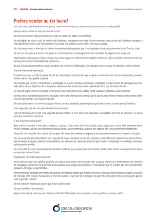 COMPRE JÁ ! | DICAS PARA VENDER MAIS E MELHOR231 LIDERANÇA E GESTÃO DE EQUIPAS COMERCIAIS
Prefere vender ou ter lucro?
Uma das coisas que frequentemente penso, como comercial que sou, prende-se precisamente com esta questão.
Será que devo vender ou será que devo ter lucro?
Nos dias que correm esta questão deveria estar na cabeça de todos os vendedores.
As estratégias de baixo custo, na melhor das hipóteses, conseguem-nos nova cota de mercado, mas na pior das hipóteses estragam o
mercado de tal maneira que mais cedo ou mais tarde nós próprios vamos sofrer com essa situação.
Nos dias que correm, o mercado está cheio de empresas desesperadas que fazem qualquer coisa para sobreviver até ao final da crise.
De entre as loucuras que fazem, a do preço é a mais frequente, a do alargamento das condições de pagamento é a segunda.
Poderíamos continuar por aí fora e muitas das vezes segue-se o desinvestir em acções comerciais com os clientes, desinvestir em ma-
rketing, desinvestir na formação dos comerciais…
Ao que a maioria das empresas chama prudência eu chamaria “hibernação”. Sim, porque mais valia que lhe dessem o nome correcto.
Trata-se mesmo de hibernação.
O problema é que se estão à espera de sair da hibernação e começar de novo a operar normalmente em termos comerciais, provavel-
mente irão ter uma grande surpresa.
Nos tempos que correm, o dinamismo e a colocação na rua de iniciativas comerciais inovadoras e novas formas de abordagem ao mer-
cado são as únicas hipóteses de as empresas sobreviverem e muitas das vezes expandirem até o seu mercado este ano.
Há coisa de alguns meses iniciámos um projecto com uma empresa que estava nesta situação, preparava-se para hibernar.
Um dos sócios não concordava com a situação e como era leitor da nossa revista já há alguns anos decidiu marcar uma conversa infor-
mal comigo para ter uma segunda opinião.
Nos dias que correm isto tem-nos surgido imenso, sermos abordados pelas empresas para lhes darmos a nossa opinião “médica”.
E foi engraçado que ele usou precisamente estas palavras:
“José de Almeida, preciso de uma segunda opinião médica! O meu sócio quer abrandar a actividade comercial ao mínimo e eu quero
fazer precisamente o contrário.
O que é que Você acha disso?”
Após analisar com ele o mercado, o negócio, a equipa, achei, como ele tinha achado, que a opção que o sócio dele pretendia tomar
levaria a empresa já com um batimento cardíaco baixo a uma hibernação, à qual o seu negócio não iria provavelmente sobreviver.
Marcámos uma reunião com o outro sócio e após três horas de conversa conseguimos em conjunto convencê-lo a inverter a situação.
Em conjunto com eles desenhámos um conjunto de novas iniciativas comerciais, de baixo custo e fáceis de implementar, demos forma-
ção de vendas à equipa comercial e desenhámos um processo de coaching comercial para suster a motivação e os métodos utilizados
pela equipa de vendas.
Por outro lado, fizemos uma análise de mercado e notámos que a maioria dos concorrentes deste nosso cliente estava no mesmo ponto
em que eles tinham ficado.
Preparavam-se também para hibernar!
Numa dessas tardes de trabalho parámos um pouco para pensar em conjunto com a equipa comercial e desenhámos um conjunto
de estratégias comerciais de guerrilha direccionadas para atingir precisamente a insatisfação que os clientes dos seus concorrentes
estavam a começar a experimentar.
Neste momento, passados três meses de projecto, verificámos ontem que, mesmo em crise, o nosso cliente conseguiu manter a sua cota
de mercado, sem realizar maluqueiras a nível dos preços, e que face às estratégias de guerrilha utilizadas tinha já conseguido ganhar
mais 3 grandes clientes.
Se eles tivessem hibernado, acham que teriam sobrevivido?
Pois nós também não achamos.
Hoje em dia fala-se muito que os clientes já não têm fidelização à nossa empresa, marca, produtos, serviços, enfim.
 