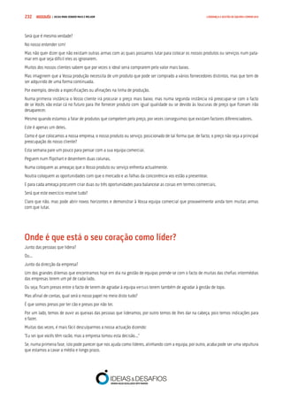 COMPRE JÁ ! | DICAS PARA VENDER MAIS E MELHOR232 LIDERANÇA E GESTÃO DE EQUIPAS COMERCIAIS
Será que é mesmo verdade?
No nosso entender sim!
Mas não quer dizer que não existam outras armas com as quais possamos lutar para colocar os nossos produtos ou serviços num pata-
mar em que seja difícil eles os ignorarem.
Muitos dos nossos clientes sabem que por vezes o ideal seria comprarem pelo valor mais baixo.
Mas imaginem que a Vossa produção necessita de um produto que pode ser comprado a vários fornecedores distintos, mas que tem de
ser adquirido de uma forma continuada.
Por exemplo, devido a especificações ou afinações na linha de produção.
Numa primeira instância o Vosso cliente irá procurar o preço mais baixo, mas numa segunda instância irá preocupar-se com o facto
de se Vocês vão estar cá no futuro para lhe fornecer produto com igual qualidade ou se devido às loucuras de preço que fizeram irão
desaparecer.
Mesmo quando estamos a falar de produtos que competem pelo preço, por vezes conseguimos que existam factores diferenciadores.
Este é apenas um deles.
Como é que colocamos a nossa empresa, o nosso produto ou serviço, posicionado de tal forma que, de facto, o preço não seja a principal
preocupação do nosso cliente?
Esta semana pare um pouco para pensar com a sua equipa comercial.
Peguem num flipchart e desenhem duas colunas.
Numa coloquem as ameaças que o Vosso produto ou serviço enfrenta actualmente.
Noutra coloquem as oportunidades com que o mercado e as falhas da concorrência vos estão a presentear.
E para cada ameaça procurem criar duas ou três oportunidades para balancear as coisas em termos comerciais.
Será que este exercício resolve tudo?
Claro que não, mas pode abrir novos horizontes e demonstrar à Vossa equipa comercial que provavelmente ainda tem muitas armas
com que lutar.
Onde é que está o seu coração como líder?
Junto das pessoas que lidera?
Ou...
Junto da direcção da empresa?
Um dos grandes dilemas que encontramos hoje em dia na gestão de equipas prende-se com o facto de muitas das chefias intermédias
das empresas terem um pé de cada lado.
Ou seja, ficam presos entre o facto de terem de agradar à equipa versus terem também de agradar à gestão de topo.
Mas afinal de contas, qual será o nosso papel no meio disto tudo?
É que somos presos por ter cão e presos por não ter.
Por um lado, temos de ouvir as queixas das pessoas que lideramos, por outro temos de lhes dar na cabeça, pois temos indicações para
o fazer.
Muitas das vezes, é mais fácil desculparmos a nossa actuação dizendo:
“Eu sei que vocês têm razão, mas a empresa tomou esta decisão...”
Se, numa primeira fase, isto pode parecer que nos ajuda como líderes, alinhando com a equipa, por outro, acaba pode ser uma sepultura
que estamos a cavar a médio e longo prazo.
 