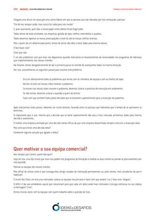 COMPRE JÁ ! | DICAS PARA VENDER MAIS E MELHOR233 LIDERANÇA E GESTÃO DE EQUIPAS COMERCIAIS
Chegará uma altura no nosso percurso como líderes em que as pessoas que são lideradas por nós começarão a pensar:
“Ele dá-nos sempre razão, mas nunca faz nada para isto mudar.”
E, quer queiramos, quer não, o nosso papel como líderes ficará fragilizado.
Todos temos de estar alinhados nas empresas, gestão de topo, chefias intermédias e quadros.
Todos devemos reportar as nossas preocupações e levá-las até às nossas chefias directas.
Mas, a partir de um determinado ponto, temos de tomar decisões e tocar todos pela mesma batuta.
É fácil fazer isto?
Claro que não.
É um dos problemas com que mais nos deparamos quando realizamos os levantamentos de necessidades nos programas de liderança
que implementamos nos nossos clientes.
No entanto, temos obrigatoriamente de dar o primeiro passo no sentido de avançarmos todos na mesma direcção.
Por isso, aconselhamos os seguintes passos para resolver este problema:
Discutir abertamente todos os problemas que temos com os membros de equipa e com as chefias de topo;
Decidir se está nas nossas mãos resolver o problema;
Se estiver nas nossas mãos resolver o problema, devemos colocar o processo de resolução em andamento;
Se não estiver, devemos colocar a questão a quem de direito;
Fazer com que alinhem todos pelas decisões que se tomarem superiormente para a resolução do problema.
Após realizarmos estes passos, devemos ser muito directos, fazendo sentir às pessoas que lideramos que o tempo de se queixarem já
terminou.
O importante aqui é que, mesmo que a decisão que se tome superiormente não seja a mais indicada, alinhemos todos pela mesma
decisão e avancemos.
É melhor uma empresa alinhada por uma decisão menos eficaz do que uma empresa desalinhada sempre a discutir a resolução ideal.
Mas será que existe uma decisão ideal?
Conhecem alguma solução que agrade a todos?
Quer motivar a sua equipa comercial?
Nos tempos que correm, quem não quer?
Hoje em dia, uma das coisas que mais nos pedem nos programas de formação à medida na área comercial prende-se precisamente com
esta questão.
Motivar as equipas dos nossos clientes.
Mas afinal de contas como é que conseguimos atingir estados de motivação permanentes ou, pelo menos, mais duradoiros do que é
habitual?
É muito fácil fazer um discurso motivador, colocar as equipas nos píncaros e fazer com que andem 1 ou 2 dias mais “alegres”.
O difícil é dar aos vendedores aquilo que necessitam para que cada um deles ande mais motivado e consiga contrariar na sua cabeça
a mensagem “crise”.
Brinco muitas vezes com as equipas com quem trabalho sobre a questão do Sino.
 