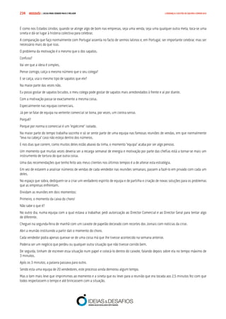 COMPRE JÁ ! | DICAS PARA VENDER MAIS E MELHOR234 LIDERANÇA E GESTÃO DE EQUIPAS COMERCIAIS
É como nos Estados Unidos, quando se atinge algo de bom nas empresas, seja uma venda, seja uma qualquer outra meta, toca-se uma
sineta e dá-se lugar à histeria colectiva para celebrar.
A comparação que faço normalmente com Portugal assenta no facto de sermos latinos e, em Portugal, ser importante celebrar, mas ser
necessário mais do que isso.
O problema da motivação é o mesmo que o dos sapatos.
Confuso?
Vai ver que a ideia é simples.
Pense comigo, calça o mesmo número que o seu colega?
E se calça, usa o mesmo tipo de sapatos que ele?
Na maior parte das vezes não.
Eu posso gostar de sapatos bicudos, o meu colega pode gostar de sapatos mais arredondados à frente e aí por diante.
Com a motivação passa-se exactamente a mesma coisa.
Especialmente nas equipas comerciais.
Já per se falar de equipa na vertente comercial se torna, por vezes, um contra-senso.
Porquê?
Porque por norma o comercial é um “espécime” isolado.
Na maior parte do tempo trabalha sozinho e só se sente parte de uma equipa nas famosas reuniões de vendas, em que normalmente
“leva na cabeça” caso não esteja dentro dos números.
E nos dias que correm, como muitos deles estão abaixo da linha, o momento “equipa” acaba por ser algo penoso.
Um momento que muitas vezes deveria ser a recarga semanal de energia e motivação por parte das chefias está a tornar-se mais um
instrumento de tortura do que outra coisa.
Uma das recomendações que tenho feito aos meus clientes nos últimos tempos é a de alterar esta estratégia.
Em vez de estarem a analisar números de vendas de cada vendedor nas reuniões semanais, passem a fazê-lo em privado com cada um
deles.
No espaço que sobra, dediquem-se a criar um verdadeiro espírito de equipa e de partilha e criação de novas soluções para os problemas
que as empresas enfrentam.
Dividam as reuniões em dois momentos:
Primeiro, o momento da caixa do choro!
Não sabe o que é?
No outro dia, numa equipa com a qual estava a trabalhar, pedi autorização ao Director Comercial e ao Director Geral para tentar algo
de diferente.
Cheguei na segunda-feira de manhã com um caixote de papelão decorado com recortes dos Jornais com notícias da crise.
Abri a reunião instituindo a partir dali o momento do choro.
Cada vendedor podia apenas queixar-se de uma coisa má que lhe tivesse acontecido na semana anterior.
Poderia ser um negócio que perdeu ou qualquer outra situação que não tivesse corrido bem.
De seguida, tinham de escrever essa situação num papel e colocá-lo dentro do caixote, falando depois sobre ela no tempo máximo de
3 minutos.
Após os 3 minutos, a palavra passava para outro.
Sendo esta uma equipa de 20 vendedores, este processo ainda demorou algum tempo.
Mas o tom mais leve que imprimimos ao momento e a sineta que eu levei para a reunião que era tocada aos 2,5 minutos fez com que
todos respeitassem o tempo e até brincassem com a situação.
 