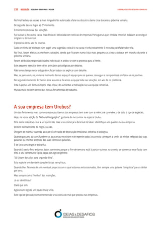 COMPRE JÁ ! | DICAS PARA VENDER MAIS E MELHOR235 LIDERANÇA E GESTÃO DE EQUIPAS COMERCIAIS
No final fechou-se a caixa e mais ninguém foi autorizado a falar ou discutir o tema crise durante a próxima semana.
De seguida, deu-se lugar ao 2º momento.
O momento da caixa das soluções.
Fui buscar lá fora outra caixa, mas desta vez decorada com notícias de empresas Portuguesas que, embora em crise, estavam a conseguir
singrar e a ter sucesso.
O processo desta vez foi inverso.
Cada um tinha de escrever num papel uma sugestão, colocá-lo na caixa e tinha novamente 3 minutos para falar sobre ela.
No final, foram eleitas as melhores soluções, sendo que ficaram numa lista mais pequena as cinco a colocar em marcha durante a
próxima semana.
Foram atribuídas responsabilidades individuais e andou-se com o processo para a frente.
Este pequeno exercício tem vários princípios psicológicos por debaixo.
Não temos tempo neste artigo de os focar todos e os explicar com detalhe.
Mas, se pensarem, no primeiro momento demos espaço à equipa para se queixar, conseguir o compromisso em focar-se no positivo.
No segundo momento, fechamos esse assunto e focamos a equipa toda nas soluções, em vez de no problema.
Esta é apenas um forma simples, mas eficaz, de aumentar a motivação na sua equipa comercial.
Muitas mais existem dentro das nossas ferramentas de trabalho.
A sua empresa tem Urubus?
Um dos fenómenos mais comuns nos ecossistemas das empresas tem a ver com a vivência e convivência de todo o tipo de espécies.
Hoje, na nossa edição do “National Geographic”, gostaria de me centrar na espécie Urubu.
Pelo nome não deve estar a ver quem são, mas se eu começar a descrevê-lo talvez identifique uns quantos na sua empresa.
Vestem normalmente de negro, ou não.
Chegam de manhã, trazendo atrás de si um rasto de destruição emocional, eléctrica e biológica.
Quando passam, as luzes fundem-se, as plantas murcham e de repente todos à sua volta começam a sentir os efeitos nefastos das suas
palavras ou, melhor dizendo, das suas corrosivas palavras.
É de facto uma espécie estranha.
Quando à sexta-feira estamos todos contentes porque o fim-de-semana está à porta e caímos na asneira de comentar esse facto com
eles, o seu comentário típico passa por algo do género:
“Só faltam dois dias para segunda-feira”.
Esta espécie tem também características vampíricas.
Quando lhes falamos de um eventual projecto com o qual estamos entusiasmados, têm sempre uma palavra “simpática” para o deitar
por terra.
Mas sempre com a “melhor” das intenções.
Já os identificou?
Claro que sim.
Agora num registo um pouco mais sério.
Este tipo de pessoas normalmente não se dá conta do mal que provoca nas empresas.
 