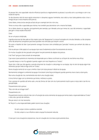 COMPRE JÁ ! | DICAS PARA VENDER MAIS E MELHOR236 LIDERANÇA E GESTÃO DE EQUIPAS COMERCIAIS
As pessoas têm uma capacidade inata de influenciar positiva ou negativamente as pessoas à sua volta com a sua energia e com o seu
estado de espírito.
Se não tomamos nota do nosso registo emocional e o deixamos vaguear livremente, mais cedo ou mais tarde podemos estar a tirar a
energia de que a nossa empresa tanto precisa.
Como líderes, temos de dar atenção ao facto de que o exemplo tem de vir de cima.
Temos na nossa mão a capacidade para motivar, mas também para desmotivar com a mesma facilidade.
Se os líderes devem ser seguidos, principalmente pelo exemplo, que liderados acha que iremos ter, caso não tenhamos a capacidade
para gerir o nosso estado emocional?
Claro!
Vai ser um pouco complicado.
A gestão emocional do líder pode ser tão simples como não “despejarmos” as nossas frustrações em cima dos liderados, ou tão complexa
como não deixarmos transparecer para baixo questões mais delicadas que estejam a existir.
Por vezes o trabalho do líder é precisamente conseguir funcionar como almofada para “pancadas” maiores que venham dos lados ou
de cima.
Este escudo que o líder propicia à sua equipa é por vezes fundamental ao bom funcionamento da mesma.
Em muitas situações do meu passado como gestor tive precisamente de adoptar esta postura.
A do “Farol” que guia o barco através da tempestade.
E por vezes é precisamente em momentos de tempestade que os líderes se afirmam ou se forjam de uma forma mais eficaz.
E quando troveja e o mar fica agitado é quando surgem com mais frequência os “Urubus”.
Sejam eles o líder que não aguenta a pressão emocional da situação e a descarrega na sua equipa, seja no seio da equipa algum dos
elementos que por medo se erga como um “Urubu”.
Numa situação normal dir-se-ia que o melhor a fazer com estas pessoas é afastá-las da equipa.
Normalmente contagiam o ambiente da equipa e funcionam como forças de bloqueio quando queremos levar o barco a bom porto.
Mas numa situação de crise, normalmente esta não é uma situação viável.
A única forma é jogar com os elementos que temos, melhores ou piores.
Caso a pessoa em questão até tenha valor, uma das formas de lidar com ela é precisamente trazê-la para o nosso lado e dar-lhe res-
ponsabilidade.
Provavelmente está a pensar:
“Mas e ele não vai estragar tudo?”.
Provavelmente sim.
Provavelmente teremos ainda de lidar com a frustração dos outros elementos da equipa por termos dado a responsabilidade ao “Urubu”
e não a eles, que até são melhores.
Mas por vezes é um mal necessário.
Ao “forçá-lo” a uma responsabilidade, podem ocorrer duas situações:
Ele até cumpre e temos o problema resolvido
Ele não cumpre e a sua influência sobre a equipa fica bastante reduzida
É claro que é uma situação de compromisso, mas em situações de crise trata-se precisamente disso.
 