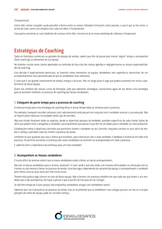 COMPRE JÁ ! | DICAS PARA VENDER MAIS E MELHOR237 LIDERANÇA E GESTÃO DE EQUIPAS COMERCIAIS
“Compromisso”.
Como líder, nestas situações ajuda perceber a forma como os nossos liderados funcionam como pessoas, o que é que as faz correr, e,
acima de tudo, como criar empatia com cada um deles, é fundamental.
Caso queira aumentar as suas hipóteses de sucesso como líder, inscreva-se já no nosso workshop de Liderança Intrapessoal.
Estratégias de Coaching
Todos os Directores comerciais ou gestores de equipas de vendas, sabem que têm de passar pelo menos “algum” tempo a acompanhar
(fazer coaching) os elementos da sua equipa.
No entanto, muitas vezes somos apanhados na confusão do dia-a-dia das nossas agendas e negligenciamos as nossas responsabilida-
des de coaching.
Esta decisão é especialmente perniciosa, se tivermos novos elementos na equipa. Vendedores sem experiência necessitam de um
acompanhamento mais personalizado do que os vendedores mais veteranos.
É claro que é um grande investimento de tempo, energia e recursos. Mas no longo prazo é algo que poderá aumentar em muito a per-
formance da Vossa equipa.
Quem nos conhece dos nossos cursos de formação, sabe que adoramos estratégias. Gostaríamos agora de vos deixar uma estratégia
para se tornarem melhores no processo de coaching dos Vossos vendedores.
1. Coloquem de parte tempo para o processo de coaching
A chave principal para uma estratégia de coaching eficaz é alocar tempo todas as semanas para o processo.
Por exemplo, marquem reuniões semanais com cada elemento onde possam em conjunto com o vendedor analisar a sua evolução. Não
se fiquem pelas habituais trivialidades deste tipo de reuniões.
Vão mais fundo! Analisem todos os aspectos, desde os objectivos pessoais do vendedor, questões específicas de cada cliente, falhas de
skills que podem estar a atrapalhar o vendedor e principalmente que passos é que têm de ser dados para o vendedor ser mais produtivo.
Estabeleçam metas e objectivos concretos que permitam manter o vendedor no seu caminho, enquanto constrói os seus skills de ven-
das e começa a perceber cada vez melhor o processo da venda.
Lembrem-se que qualquer que seja a forma que escolham, para comunicar com o novo vendedor, o feedback é essencial em todo este
processo. Ele permite aumentar a confiança dos novos vendedores ao sentirem-se acompanhados em todo o processo.
E sabemos bem a importância da confiança para um novo vendedor!
2. Acompanhem os Vossos vendedores
É muito difícil de analisar onde é que os novos vendedores estão a falhar, se não os acompanharem.
Vão com os Vossos vendedores para o terreno, observem “in loco” onde é que eles estão a ter maiores dificuldades na interacção com os
clientes ou até mesmo a falhar no processo da venda. Uma boa regra, dependendo do tamanho da equipa, é acompanharem o vendedor
pelo menos uma ou duas vezes por mês numa visita.
Tornem esta prática algo comum no seio da Vossa equipa. Não o tornem um processo aleatório em que cada vez que dizem a um ven-
dedor que o vão acompanhar, ele fique a pensar o que é que fez de mal para ter tal “castigo”.
Se não têm tempo de o fazer, porque não emparelhar vendedores antigos com vendedores novos?
Sabemos que isto é prejudicial ao processo da venda, mas se se pretende que os vendedores mais antigos possam um dia vir a ocupar
posições de chefia de equipa, pode ser um bom começo.
 