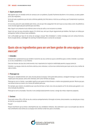 COMPRE JÁ ! | DICAS PARA VENDER MAIS E MELHOR238 LIDERANÇA E GESTÃO DE EQUIPAS COMERCIAIS
3. Sejam proactivos
Não esperem que um vendedor venha ter convosco com um problema. Quando finalmente decidirem vir ter convosco, os danos podem
já ter sido irreparáveis.
Acima de tudo os problemas que ele está a enfrentar poderão já ter feito danos a nível da sua confiança, que é fundamental no processo
da venda.
Em vez disso, procurem cada vendedor pelo menos, uma vez por mês e perguntem-lhe com é que as coisas estão a correr. De preferência
numa reunião organizada precisamente para esse efeito.
Não o façam num ambiente muito informal como na hora do café ou num encontro no corredor.
Façam com que isso seja uma prática regular. Em último caso, nem que o façam regularmente por telefone. Mas façam um esforço por
acompanhar melhor os Vossos novos vendedores.
Com a dificuldade que hoje em dia temos de conseguir arranjar “Bons Vendedores” a melhor estratégia será com certeza formá-los.
Numa situação destas, a abordagem do coaching é fundamental para o sucesso da sua equipa!
Quais são os ingredientes para ser um bom gestor de uma equipa co-
mercial?
1. Entender:
Entender bem o produto/serviço que vendem e transmitir aos seus comerciais quais os benefícios para o cliente. Entender a sua empre-
sa, os seus competidores, e a sua indústria.
Estes dois factores são duas das condicionantes mais importantes de criação de credibilidade perante a equipa comercial.
Entender a sua equipa, tanto de uma forma colectiva como individual, e utilizar esse conhecimento para trazer ao de cima o melhor de
cada um deles.
2. Preocupar-se:
Preocupar-se verdadeiramente com cada uma das pessoas da equipa. Como parte deste processo, conseguem distinguir o que de facto
importa para estas pessoas, tanto como indivíduos, bem como membros da equipa.
Preocupar-se com os clientes, o que poderá significar que querem de facto fornecer o melhor serviço/produto possível. Mesmo que para
isso tenham de dar ao cliente o seu número de telefone particular.
Por exemplo, para resolver um problema que surja fora de horas ou fazer uma visita ao projecto ao fim de semana para garantir a cor-
recta resolução do problema.
Preocupar-se com os resultados. Para eles é uma condição absolutamente visceral, o atingir das metas e objectivos propostos.
3. Ensinar:
Passar pelo menos 25% a 33% do seu dia a realizar acompanhamento e formação no terreno, direccionando a sua atenção para o terço
do meio da sua equipa de vendas.
Porquê?
Porque reconhecem que ao elevar o desempenho dos seus vendedores medianos, irão condicionar a que a sua actuação seja cada vez
mais semelhante à das estrelas da sua equipa e daí contribuir ainda mais para os resultados.
 
