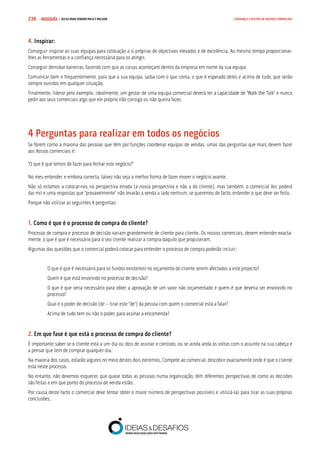COMPRE JÁ ! | DICAS PARA VENDER MAIS E MELHOR239 LIDERANÇA E GESTÃO DE EQUIPAS COMERCIAIS
4. Inspirar:
Conseguir inspirar as suas equipas para colocação a si próprias de objectivos elevados e de excelência. Ao mesmo tempo proporcionar-
lhes as ferramentas e a confiança necessária para os atingir.
Conseguir derrubar barreiras, fazendo com que as coisas aconteçam dentro da empresa em nome da sua equipa.
Comunicar bem e frequentemente, para que a sua equipa, saiba com o que conta, o que é esperado deles e acima de tudo, que serão
sempre ouvidos em qualquer situação.
Finalmente, liderar pelo exemplo. Idealmente, um gestor de uma equipa comercial deverá ter a capacidade de “Walk the Talk” e nunca
pedir aos seus comerciais algo que ele próprio não consiga ou não queira fazer.
4 Perguntas para realizar em todos os negócios
Se forem como a maioria das pessoas que têm por funções coordenar equipas de vendas, umas das perguntas que mais devem fazer
aos Vossos comerciais é:
“O que é que temos de fazer para fechar este negócio?”
No meu entender, e embora correcta, talvez não seja a melhor forma de fazer mover o negócio avante.
Não só estamos a colocar-nos na perspectiva errada (a nossa perspectiva e não a do cliente), mas também, o comercial Vos poderá
dar mil e uma respostas que “provavelmente” não levarão a venda a lado nenhum, se queremos de facto, entender o que deve ser feito.
Porque não utilizar as seguintes 4 perguntas:
1. Como é que é o processo de compra do cliente?
Processo de compra e processo de decisão variam grandemente de cliente para cliente. Os nossos comerciais, devem entender exacta-
mente, o que é que é necessário para o seu cliente realizar a compra daquilo que propuseram.
Algumas das questões que o comercial poderá colocar para entender o processo de compra poderão incluir:
O que é que é necessário para os fundos existentes no orçamento do cliente serem afectados a este projecto?
Quem é que está envolvido no processo de decisão?
O que é que seria necessário para obter a aprovação de um valor não orçamentado e quem é que deveria ser envolvido no
processo?
Qual é o poder de decisão (de – tirar este “de”) da pessoa com quem o comercial está a falar?
Acima de tudo tem ou não o poder, para assinar a encomenda?
2. Em que fase é que está o processo de compra do cliente?
É importante saber se o cliente está a um dia ou dois de assinar o contrato, ou se ainda anda às voltas com o assunto na sua cabeça e
a pensar que tem de comprar qualquer dia.
Na maioria dos casos, estarão algures no meio destes dois extremos. Compete ao comercial, descobrir exactamente onde é que o cliente
está neste processo.
No entanto, não devemos esquecer, que quase todas as pessoas numa organização, têm diferentes perspectivas de como as decisões
são feitas e em que ponto do processo de venda estão.
Por causa deste facto o comercial deve tentar obter o maior número de perspectivas possíveis e utilizá-las para tirar as suas próprias
conclusões.
 