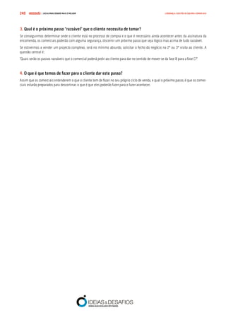 COMPRE JÁ ! | DICAS PARA VENDER MAIS E MELHOR240 LIDERANÇA E GESTÃO DE EQUIPAS COMERCIAIS
3. Qual é o próximo passo “razoável” que o cliente necessita de tomar?
Se conseguirmos determinar onde o cliente está no processo de compra e o que é necessário ainda acontecer antes da assinatura da
encomenda, os comerciais poderão com alguma segurança, discernir um próximo passo que seja lógico mas acima de tudo razoável.
Se estivermos a vender um projecto complexo, será no mínimo absurdo, solicitar o fecho do negócio na 2ª ou 3ª visita ao cliente. A
questão central é:
“Quais serão os passos razoáveis que o comercial poderá pedir ao cliente para dar no sentido de mover-se da fase B para a fase C?”
4. O que é que temos de fazer para o cliente dar este passo?
Assim que os comerciais entenderem o que o cliente tem de fazer no seu próprio ciclo de venda, e qual o próximo passo, é que os comer-
ciais estarão preparados para descortinar, o que é que eles poderão fazer para o fazer acontecer.
 