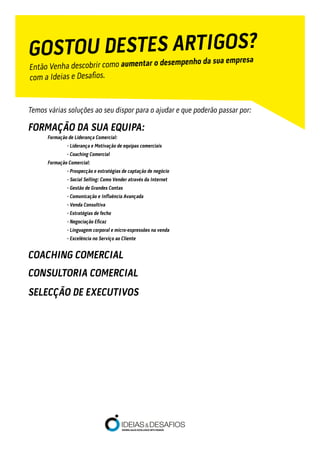 Temos várias soluções ao seu dispor para o ajudar e que poderão passar por:
FORMAÇÃO DA SUA EQUIPA:
	 Formação de Liderança Comercial:
		 - Liderança e Motivação de equipas comerciais
		 - Coaching Comercial
	 Formação Comercial:
		 - Prospecção e estratégias de captação de negócio
		 - Social Selling: Como Vender através da Internet
		 - Gestão de Grandes Contas
	 	 - Comunicação e Influência Avançada
		 - Venda Consultiva
		 - Estratégias de fecho
	 	 - Negociação Eficaz
		 - Linguagem corporal e micro-expressões na venda
	 	 - Excelência no Serviço ao Cliente
COACHING COMERCIAL
CONSULTORIA COMERCIAL
SELECÇÃO DE EXECUTIVOS
GOSTOU DESTES ARTIGOS?
Então Venha descobrir como aumentar o desempenho da sua empresa
com a Ideias e Desafios.
 