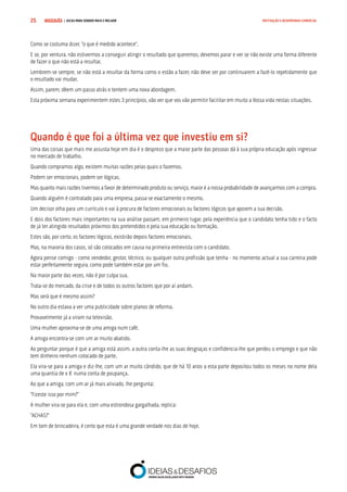 COMPRE JÁ ! | DICAS PARA VENDER MAIS E MELHOR25 MOTIVAÇÃO E DESEMPENHO COMERCIAL
Como se costuma dizer, “o que é medido acontece”.
E se, por ventura, não estivermos a conseguir atingir o resultado que queremos, devemos parar e ver se não existe uma forma diferente
de fazer o que não está a resultar.
Lembrem-se sempre, se não está a resultar da forma como o estão a fazer, não deve ser por continuarem a fazê-lo repetidamente que
o resultado vai mudar.
Assim, parem, dêem um passo atrás e tentem uma nova abordagem.
Esta próxima semana experimentem estes 3 princípios, vão ver que vos vão permitir facilitar em muito a Vossa vida nestas situações.
Quando é que foi a última vez que investiu em si?
Uma das coisas que mais me assusta hoje em dia é o desprezo que a maior parte das pessoas dá à sua própria educação após ingressar
no mercado de trabalho.
Quando compramos algo, existem muitas razões pelas quais o fazemos.
Podem ser emocionais, podem ser lógicas.
Mas quanto mais razões tivermos a favor de determinado produto ou serviço, maior é a nossa probabilidade de avançarmos com a compra.
Quando alguém é contratado para uma empresa, passa-se exactamente o mesmo.
Um decisor olha para um currículo e vai à procura de factores emocionais ou factores lógicos que apoiem a sua decisão.
E dois dos factores mais importantes na sua análise passam, em primeiro lugar, pela experiência que o candidato tenha tido e o facto
de já ter atingido resultados próximos dos pretendidos e pela sua educação ou formação.
Estes são, por certo, os factores lógicos, existirão depois factores emocionais.
Mas, na maioria dos casos, só são colocados em causa na primeira entrevista com o candidato.
Agora pense comigo - como vendedor, gestor, técnico, ou qualquer outra profissão que tenha - no momento actual a sua carreira pode
estar perfeitamente segura, como pode também estar por um fio.
Na maior parte das vezes, não é por culpa sua.
Trata-se do mercado, da crise e de todos os outros factores que por aí andam.
Mas será que é mesmo assim?
No outro dia estava a ver uma publicidade sobre planos de reforma.
Provavelmente já a viram na televisão.
Uma mulher aproxima-se de uma amiga num café.
A amiga encontra-se com um ar muito abatido.
Ao perguntar porque é que a amiga está assim, a outra conta-lhe as suas desgraças e confidencia-lhe que perdeu o emprego e que não
tem dinheiro nenhum colocado de parte.
Ela vira-se para a amiga e diz-lhe, com um ar muito cândido, que de há 10 anos a esta parte depositou todos os meses no nome dela
uma quantia de x € numa conta de poupança.
Ao que a amiga, com um ar já mais aliviado, lhe pergunta:
“Fizeste isso por mim?”
A mulher vira-se para ela e, com uma estrondosa gargalhada, replica:
“ACHAS?”
Em tom de brincadeira, é certo que esta é uma grande verdade nos dias de hoje.
 