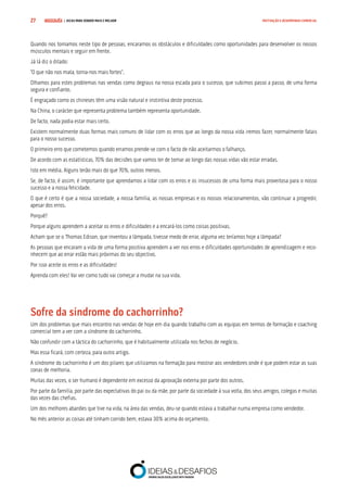 COMPRE JÁ ! | DICAS PARA VENDER MAIS E MELHOR27 MOTIVAÇÃO E DESEMPENHO COMERCIAL
Quando nos tornamos neste tipo de pessoas, encaramos os obstáculos e dificuldades como oportunidades para desenvolver os nossos
músculos mentais e seguir em frente.
Já lá diz o ditado:
“O que não nos mata, torna-nos mais fortes”.
Olhamos para estes problemas nas vendas como degraus na nossa escada para o sucesso, que subimos passo a passo, de uma forma
segura e confiante.
É engraçado como os chineses têm uma visão natural e instintiva deste processo.
Na China, o carácter que representa problema também representa oportunidade.
De facto, nada podia estar mais certo.
Existem normalmente duas formas mais comuns de lidar com os erros que ao longo da nossa vida iremos fazer, normalmente fatais
para o nosso sucesso.
O primeiro erro que cometemos quando erramos prende-se com o facto de não aceitarmos o falhanço.
De acordo com as estatísticas, 70% das decisões que vamos ter de tomar ao longo das nossas vidas vão estar erradas.
Isto em média. Alguns terão mais do que 70%, outros menos.
Se, de facto, é assim, é importante que aprendamos a lidar com os erros e os insucessos de uma forma mais proveitosa para o nosso
sucesso e a nossa felicidade.
O que é certo é que a nossa sociedade, a nossa família, as nossas empresas e os nossos relacionamentos, vão continuar a progredir,
apesar dos erros.
Porquê?
Porque alguns aprendem a aceitar os erros e dificuldades e a encará-los como coisas positivas.
Acham que se o Thomas Edison, que inventou a lâmpada, tivesse medo de errar, alguma vez teríamos hoje a lâmpada?
As pessoas que encaram a vida de uma forma positiva aprendem a ver nos erros e dificuldades oportunidades de aprendizagem e reco-
nhecem que ao errar estão mais próximas do seu objectivo.
Por isso aceite os erros e as dificuldades!
Aprenda com eles! Vai ver como tudo vai começar a mudar na sua vida.
Sofre da síndrome do cachorrinho?
Um dos problemas que mais encontro nas vendas de hoje em dia quando trabalho com as equipas em termos de formação e coaching
comercial tem a ver com a síndrome do cachorrinho.
Não confundir com a táctica do cachorrinho, que é habitualmente utilizada nos fechos de negócio.
Mas essa ficará, com certeza, para outro artigo.
A síndrome do cachorrinho é um dos pilares que utilizamos na formação para mostrar aos vendedores onde é que podem estar as suas
zonas de melhoria.
Muitas das vezes, o ser humano é dependente em excesso da aprovação externa por parte dos outros.
Por parte da família, por parte das expectativas do pai ou da mãe, por parte da sociedade à sua volta, dos seus amigos, colegas e muitas
das vezes das chefias.
Um dos melhores abanões que tive na vida, na área das vendas, deu-se quando estava a trabalhar numa empresa como vendedor.
No mês anterior as coisas até tinham corrido bem, estava 30% acima do orçamento.
 
