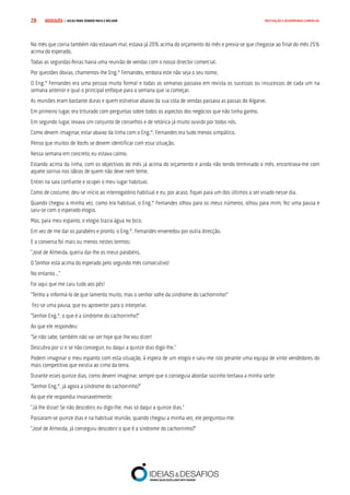 COMPRE JÁ ! | DICAS PARA VENDER MAIS E MELHOR28 MOTIVAÇÃO E DESEMPENHO COMERCIAL
No mês que corria também não estavam mal, estava já 20% acima do orçamento do mês e previa-se que chegasse ao final do mês 25%
acima do esperado.
Todas as segundas-feiras havia uma reunião de vendas com o nosso director comercial.
Por questões óbvias, chamemos-lhe Eng.º Fernandes, embora este não seja o seu nome.
O Eng.º Fernandes era uma pessoa muito formal e todas as semanas passava em revista os sucessos ou insucessos de cada um na
semana anterior e qual o principal enfoque para a semana que ia começar.
As reuniões eram bastante duras e quem estivesse abaixo da sua cota de vendas passava as passas do Algarve.
Em primeiro lugar, era triturado com perguntas sobre todos os aspectos dos negócios que não tinha ganho.
Em segundo lugar, levava um conjunto de conselhos e de retórica já muito ouvido por todos nós.
Como devem imaginar, estar abaixo da linha com o Eng.º. Fernandes era tudo menos simpático.
Penso que muitos de Vocês se devem identificar com essa situação.
Nessa semana em concreto, eu estava calmo.
Estando acima da linha, com os objectivos do mês já acima do orçamento e ainda não tendo terminado o mês, encontrava-me com
aquele sorriso nos lábios de quem não deve nem teme.
Entrei na sala confiante e ocupei o meu lugar habitual.
Como de costume, deu-se início ao interrogatório habitual e eu, por acaso, fiquei para um dos últimos a ser visado nesse dia.
Quando chegou a minha vez, como era habitual, o Eng.º Fernandes olhou para os meus números, olhou para mim, fez uma pausa e
saiu-se com o esperado elogio.
Mas, para meu espanto, o elogio trazia água no bico.
Em vez de me dar os parabéns e pronto, o Eng.º. Fernandes enveredou por outra direcção.
E a conversa foi mais ou menos nestes termos:
“José de Almeida, queria dar-lhe os meus parabéns.
O Senhor está acima do esperado pelo segundo mês consecutivo!
No entanto…”
Foi aqui que me caiu tudo aos pés!
“Tenho a informá-lo de que lamento muito, mas o senhor sofre da síndrome do cachorrinho!”
Fez-se uma pausa, que eu aproveitei para o interpelar.
“Senhor Eng.º, o que é a síndrome do cachorrinho?”
Ao que ele respondeu:
“Se não sabe, também não vai ser hoje que lhe vou dizer!
Descubra por si e se não conseguir, eu daqui a quinze dias digo-lhe.”
Podem imaginar o meu espanto com esta situação, à espera de um elogio e saiu-me isto perante uma equipa de vinte vendedores do
mais competitivo que existia ao cimo da terra.
Durante esses quinze dias, como devem imaginar, sempre que o conseguia abordar sozinho tentava a minha sorte:
“Senhor Eng.º, já agora a síndrome do cachorrinho?”
Ao que ele respondia invariavelmente:
“Já lhe disse! Se não descobrir, eu digo-lhe, mas só daqui a quinze dias.”
Passaram-se quinze dias e na habitual reunião, quando chegou a minha vez, ele perguntou-me:
“José de Almeida, já conseguiu descobrir o que é a síndrome do cachorrinho?”
 