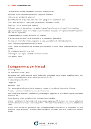 COMPRE JÁ ! | DICAS PARA VENDER MAIS E MELHOR29 MOTIVAÇÃO E DESEMPENHO COMERCIAL
Com um ar bastante cabisbaixo, tive de admitir que não tinha conseguido descobrir.
“Bem José de Almeida, o senhor é um bom vendedor, mas podia ser ainda melhor.
Infelizmente, sofre da síndrome do cachorrinho!
O senhor faz uma venda grande, volta as costas e fica à espera que alguém lhe passe a mão pelo pêlo.”
Ou seja, depois de quinze dias cá estava a explicação para a famosa síndrome do cachorrinho.
O que é certo é que este homem perspicaz tinha razão.
Confesso que hoje em dia, quando olho para trás, agradeço-lhe, porque foi a melhor coisa que ele me podia ter dito nessa época.
É que ao ser alertado para isso, por uma questão de raiva, comecei a fazer as coisas porque achava que era o correcto e não pela recom-
pensa emocional da palmadinha.
E o que é engraçado é que as minhas vendas dispararam ainda mais.
Se já estava a vender bem, passei a vender ainda melhor por ter deixado o lastro da palmadinha.
Nas vendas, bem como noutras profissões, não podemos dar-nos ao luxo de sofrermos da síndrome do cachorrinho.
O nosso sistema de recompensa e aprovação deve ser interno.
Quando é externo, invariavelmente dá mau resultado e nota-se nas carreiras das pessoas que elas não evoluem facilmente nas orga-
nizações.
Esta semana pare um pouco para pensar nisto.
Conhece alguém na sua empresa que sofra da síndrome do cachorrinho?
Quase de certeza que sim.
Sabe quem é o seu pior inimigo?
O seu diálogo interno.
Sim, aquela vozinha que nunca se cala.
Sou gordo, sou magro, sou feio, sou tímido, sou isto, sou aquilo, sou um desgraçado, não vou conseguir, isto vai falhar, sou um zero à
esquerda, nunca consigo nada, nem sei para que me incomodo, etc... etc... etc...
Já está a ver do que eu estou a falar?
Claro que sim.
Acontece-nos a todos.
Esta é talvez uma das atitudes mais destrutivas que podemos ter no que diz respeito à nossa vida pessoal ou profissional.
Mas porque é que isto é assim tão destrutivo?, estará porventura a pensar.
Vamos socorrer-nos do modo como o cérebro funciona para tentar explicar este processo um pouco de forma alegórica, mas ao mesmo
tempo muito real.
O nosso cérebro está dividido, de uma forma muito simplista, em duas grandes áreas.
Uma área a que habitualmente chamamos de mente consciente e que ocupa cerca de 10% do cérebro e uma área a que habitualmente
chamamos de mente inconsciente (ou subconsciente, conforme a preferência e ramo de actividade) e que ocupa cerca de 90% do nosso
cérebro.
No nosso subconsciente vive uma figurinha muito engraçada, parecida com o grilo falante da história do Pinóquio, e que está atento
a tudo o que se passa na nossa vida e regista todos os pormenores à nossa volta, mesmo aqueles a que conscientemente não damos
atenção.
 