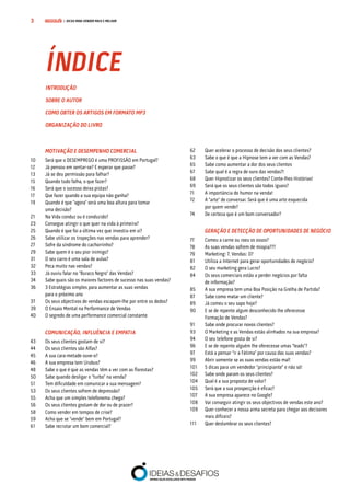 COMPRE JÁ! | DICAS PARA VENDER MAIS E MELHOR3
		 MOTIVAÇÃO E DESEMPENHO COMERCIAL
10	 Será que o DESEMPREGO é uma PROFISSÃO em Portugal?
12	 Já pensou em sentar-se? E esperar que passe?
13	 Já se deu permissão para falhar?
15	 Quando tudo falha, o que fazer?
16	 Será que o sucesso deixa pistas?	
17	 Que fazer quando a sua equipa não ganha?
19	 Quando é que “agora” será uma boa altura para tomar
		 uma decisão?
21	 Na Vida conduz ou é conduzido?
23	 Consegue atingir o que quer na vida à primeira?
25	 Quando é que foi a última vez que investiu em si?
26	 Sabe utilizar os tropeções nas vendas para aprender?
27	 Sofre da síndrome do cachorrinho?
29	 Sabe quem é o seu pior inimigo?	
31	 O seu carro é uma sala de aulas?	
32	 Peca muito nas vendas?
33	 Já ouviu falar no “Buraco Negro” das Vendas?
34	 Sabe quais são os maiores factores de sucesso nas suas vendas?
36	 3 Estratégias simples para aumentar as suas vendas
		 para o próximo ano
37	 Os seus objectivos de vendas escapam-lhe por entre os dedos?
39	 O Ensaio Mental na Performance de Vendas
40	 O segredo de uma performance comercial constante
		 COMUNICAÇÃO, INFLUÊNCIA E EMPATIA
43	 Os seus clientes gostam de si?
44	 Os seus clientes são Alfas?
45	 A sua cara-metade ouve-o?
46	 A sua empresa tem Urubus?
48	 Sabe o que é que as vendas têm a ver com as florestas?
50	 Sabe quando desligar o “turbo” na venda?
51	 Tem dificuldade em comunicar a sua mensagem?
53	 Os seus clientes sofrem de depressão?
55	 Acha que um simples telefonema chega?
56	 Os seus clientes gostam de dor ou de prazer?
58	 Como vender em tempos de crise?
59	 Acha que se "vende" bem em Portugal?
61	 Sabe recrutar um bom comercial?
62	 Quer acelerar o processo de decisão dos seus clientes?
63	 Sabe o que é que a Hipnose tem a ver com as Vendas?
65	 Sabe como aumentar a dor dos seus clientes
67	 Sabe qual é a regra de ouro das vendas?!	
68	 Quer Hipnotizar os seus clientes? Conte-lhes Histórias!
69	 Será que os seus clientes são todos iguais?
71	 A importância do humor na venda!
72	 A "arte" de conversar. Será que é uma arte esquecida
		 por quem vende?
74	 De certeza que é um bom conversador?
	 GERAÇÃO E DETECÇÃO DE OPORTUNIDADES DE NEGÓCIO
77	 Comeu a carne ou roeu os ossos?
78	 As suas vendas sofrem de miopia???
79	 Marketing: 7, Vendas: 0?
81	 Utiliza a Internet para gerar oportunidades de negócio?
82	 O seu marketing gera Lucro?
84	 Os seus comerciais estão a perder negócios por falta
		 de informação?
85	 A sua empresa tem uma Boa Posição na Grelha de Partida?
87	 Sabe como matar um cliente?
89	 Já comeu o seu sapo hoje?
90	 E se de repente algum desconhecido lhe oferecesse
		 Formação de Vendas?
91	 Sabe onde procurar novos clientes?
93	 O Marketing e as Vendas estão alinhados na sua empresa?
94	 O seu telefone gosta de si?
96	 E se de repente alguém lhe oferecesse umas “leads”?
97	 Está a pensar “ir a Fátima” por causa das suas vendas?
99	 Abrir somente se as suas vendas estão mal!
101	 5 dicas para um vendedor "principiante" e não só!
102	 Sabe onde param os seus clientes?
104	 Qual é a sua proposta de valor?
105	 Será que a sua prospecção é eficaz?
107	 A sua empresa aparece no Google?
108	 Vai conseguir atingir os seus objectivos de vendas este ano?
109	 Quer conhecer a nossa arma secreta para chegar aos decisores 	
		 mais difíceis?
111	 Quer deslumbrar os seus clientes?
ÍNDICE
INTRODUÇÃO
SOBRE O AUTOR
COMO OBTER OS ARTIGOS EM FORMATO MP3
ORGANIZAÇÃO DO LIVRO
 
