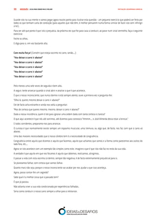 COMPRE JÁ ! | DICAS PARA VENDER MAIS E MELHOR30 MOTIVAÇÃO E DESEMPENHO COMERCIAL
Guarde isto na sua mente e vamos pegar agora noutro ponto para ilustrar esta questão - um pequeno exercício que poderá ser feito por
todos os que tenham carta de condução (para aqueles que não têm, é melhor pensarem numa forma similar de fazer isto sem infringir
a lei).
Para ver até que ponto é que isto o prejudica, da próxima vez que for para casa a conduzir, ao parar num sinal vermelho, faça o seguinte
exercício:
Feche os olhos.
E diga para si, em voz bastante alta.
Com muita força! (Convém que esteja sozinho no carro, senão...):
“Vou deixar o carro ir abaixo!”
“Vou deixar o carro ir abaixo!”
“Vou deixar o carro ir abaixo!”
“Vou deixar o carro ir abaixo!”
“Vou deixar o carro ir abaixo!”
Pelo menos uma sete vezes de seguida e bem alto.
A seguir, tente arrancar quando o sinal abrir e analise o que é que acontece.
É que o nosso inconsciente, que nunca dorme e está sempre atento, ouve a primeira vez e pergunta-lhe:
“Olha lá, queres mesmo deixar o carro ir abaixo?”
Ele de facto acha estranho e ainda nos volta a perguntar:
“Mas de certeza que queres mesmo, mesmo, deixar o carro ir abaixo?”
Dada a nossa insistência, quem é ele para ignorar uma ordem dada com tanta certeza e clareza?
O que aqui acontece é que nós até sorrimos, até dizemos para connosco “Hmmm... o José Almeida devia estar a brincar.”
E todos sorridentes, preparamo-nos para arrancar.
O curioso é que normalmente existe sempre um espasmo muscular, uma tremura, ou algo que, de facto, nos faz com que o carro vá
abaixo.
Uma das maiores necessidades que o nosso cérebro tem é a necessidade de congruência.
Congruência entre aquilo que dizemos e aquilo que fazemos, aquilo que achamos que somos e a forma como parecemos aos outros do
lado fora, etc...
Agora se isto acontece com um exemplo tão simples como este, imagine o que é que isto não faz no resto da sua vida.
A verdade é que aquilo em que nos focamos é aquilo que obtemos, realizamos, atingimos.
E passar a vida com esta vozinha cá dentro, sempre tão negativa, é de facto extremamente prejudicial para si.
Se planeamos falhar, com certeza que vamos falhar.
Quanto mais não seja, porque o nosso inconsciente vai acabar por nos ajudar a que isso aconteça.
Agora, posso contar-lhe um segredo?
Sabe qual é a melhor coisa que o passado tem?
É que já passou.
Não adianta viver a sua vida condicionada por experiências falhadas.
Seria como conduzir o nosso carro sempre a olhar para o retrovisor.
 