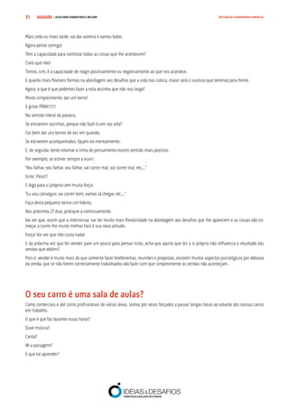 COMPRE JÁ ! | DICAS PARA VENDER MAIS E MELHOR31 MOTIVAÇÃO E DESEMPENHO COMERCIAL
Mais cedo ou mais tarde, vai dar asneira e vamos bater.
Agora pense comigo!
Tem a capacidade para controlar todas as coisas que lhe acontecem?
Claro que não!
Temos, sim, é a capacidade de reagir positivamente ou negativamente ao que nos acontece.
E quanto mais flexíveis formos na abordagem aos desafios que a vida nos coloca, maior será o sucesso que teremos pela frente.
Agora, o que é que podemos fazer a esta vozinha que não nos larga?
Muito simplesmente, dar um berro!
E gritar PÁRA!!!!!!
No sentido literal da palavra.
Se estiverem sozinhos, porque não fazê-lo em voz alta?
Faz bem dar uns berros de vez em quando.
Se estiverem acompanhados, façam-no mentalmente.
E, de seguida, tente retomar a linha de pensamento noutro sentido mais positivo.
Por exemplo, se estiver sempre a ouvir:
“Vou falhar, vou falhar, vou falhar, vai correr mal, vai correr mal, etc...”
Grite: Pára!!!
E diga para si próprio com muita força:
“Eu vou conseguir, vai correr bem, vamos lá chegar, etc...”
Faça desta pequena rotina um hábito.
Nos próximos 21 dias, pratique-a continuamente.
Vai ver que, assim que a interiorizar, vai ter muito mais flexibilidade na abordagem aos desafios que lhe aparecem e as coisas vão co-
meçar a correr-lhe muito melhor face à sua nova atitude.
Força! Vai ver que não custa nada!
E da próxima vez que for vender, pare um pouco para pensar nisto, acha que aquilo que diz a si próprio não influencia o resultado das
vendas que obtém?
Pois é, vender é muito mais do que somente fazer telefonemas, reuniões e propostas, existem muitos aspectos psicológicos por debaixo
da venda, que se não forem correctamente trabalhados vão fazer com que simplesmente as vendas não aconteçam.
O seu carro é uma sala de aulas?
Como comerciais e até como profissionais de várias áreas, somos por vezes forçados a passar longas horas ao volante dos nossos carros
em trabalho.
O que é que faz durante essas horas?
Ouve música?
Canta?
Vê a paisagem?
E que tal aprender?
 