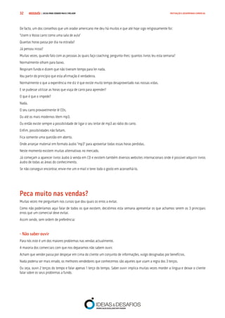 COMPRE JÁ ! | DICAS PARA VENDER MAIS E MELHOR32 MOTIVAÇÃO E DESEMPENHO COMERCIAL
De facto, um dos conselhos que um orador americano me deu há muitos e que até hoje sigo religiosamente foi:
“Usem o Vosso carro como uma sala de aula”
Quantas horas passa por dia na estrada?
Já pensou nisso?
Muitas vezes, quando falo com as pessoas às quais faço coaching, pergunto-lhes: quantos livros leu esta semana?
Normalmente olham para baixo.
Respiram fundo e dizem que não tiveram tempo para ler nada.
Vou partir do princípio que esta afirmação é verdadeira.
Normalmente o que a experiência me diz é que existe muito tempo desaproveitado nas nossas vidas.
E se pudesse utilizar as horas que viaja de carro para aprender?
O que é que o impede?
Nada.
O seu carro provavelmente lê CDs.
Ou até os mais modernos lêem mp3.
Ou então existe sempre a possibilidade de ligar o seu leitor de mp3 ao rádio do carro.
Enfim, possibilidades não faltam.
Fica somente uma questão em aberto.
Onde arranjar material em formato áudio “mp3” para aproveitar todas essas horas perdidas.
Neste momento existem muitas alternativas no mercado.
Já começam a aparecer livros áudio à venda em CD e existem também diversos websites internacionais onde é possível adquirir livros
áudio de todas as áreas do conhecimento.
Se não conseguir encontrar, envie-me um e-mail e terei todo o gosto em aconselhá-lo.
Peca muito nas vendas?
Muitas vezes me perguntam nos cursos que dou quais os erros a evitar.
Como não poderíamos aqui falar de todos os que existem, decidimos esta semana apresentar os que achamos serem os 3 principais
erros que um comercial deve evitar.
Assim sendo, sem ordem de preferência:
- Não saber ouvir
Para nós este é um dos maiores problemas nas vendas actualmente.
A maioria dos comerciais com que nos deparamos não sabem ouvir.
Acham que vender passa por despejar em cima do cliente um conjunto de informações, vulgo designadas por benefícios.
Nada poderia ser mais errado, os melhores vendedores que conhecemos são aqueles que usam a regra dos 3 terços.
Ou seja, ouvir 2 terços do tempo e falar apenas 1 terço do tempo. Saber ouvir implica muitas vezes morder a língua e deixar o cliente
falar sobre os seus problemas a fundo.
 