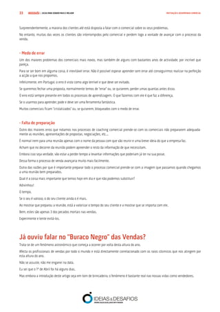COMPRE JÁ ! | DICAS PARA VENDER MAIS E MELHOR33 MOTIVAÇÃO E DESEMPENHO COMERCIAL
Surpreendentemente, a maioria dos clientes até está disposta a falar com o comercial sobre os seus problemas.
No entanto, muitas das vezes os clientes são interrompidos pelo comercial e perdem logo a vontade de avançar com o processo da
venda.
- Medo de errar
Um dos maiores problemas dos comerciais mais novos, mas também de alguns com bastantes anos de actividade, por incrível que
pareça.
Para se ser bom em alguma coisa, é inevitável errar. Não é possível esperar aprender sem errar até conseguirmos realizar na perfeição
a acção a que nos propomos.
Infelizmente, em Portugal, o erro é visto como algo terrível e que deve ser evitado.
Se queremos fechar uma proposta, normalmente temos de “errar” ou, se quiserem, perder umas quantas antes disso.
O erro está sempre presente em todos os processos de aprendizagem. O que fazemos com ele é que faz a diferença.
Se o usarmos para aprender, pode e deve ser uma ferramenta fantástica.
Muitos comerciais ficam “cristalizados” ou, se quiserem, bloqueados com o medo de errar.
- Falta de preparação
Outro dos maiores erros que notamos nos processos de coaching comercial prende-se com os comerciais não prepararem adequada-
mente as reuniões, apresentações de propostas, negociações, etc...
É normal irem para uma reunião apenas com o nome da pessoa com que vão reunir e uma breve ideia do que a empresa faz.
Acham que no decorrer da reunião podem apreender o resto da informação de que necessitam.
Embora isso seja verdade, vão estar a perder tempo a levantar informações que poderiam já ter na sua posse.
Dessa forma o processo de venda avançaria muito mais facilmente.
Outra das razões por que é importante preparar todo o processo comercial prende-se com a imagem que passamos quando chegamos
a uma reunião bem preparados.
Qual é a coisa mais importante que temos hoje em dia e que não podemos substituir?
Adivinhou!
O tempo.
Se o seu é valioso, o do seu cliente ainda o é mais.
Ao mostrar que preparou a reunião, está a valorizar o tempo do seu cliente e a mostrar que se importa com ele.
Bem, estes são apenas 3 dos pecados mortais nas vendas.
Experimente e tente evitá-los.
Já ouviu falar no “Buraco Negro” das Vendas?
Trata-se de um fenómeno astronómico que começa a ocorrer por volta desta altura do ano.
Afecta os profissionais de vendas por todo o mundo e está directamente correlacionado com os raios cósmicos que nos atingem por
esta altura do ano.
Não se assuste, não me enganei na data.
Eu sei que o 1º de Abril foi há alguns dias.
Mas embora a introdução deste artigo seja em tom de brincadeira, o fenómeno é bastante real nas nossas vidas como vendedores.
 