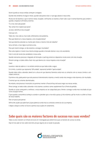 COMPRE JÁ ! | DICAS PARA VENDER MAIS E MELHOR34 MOTIVAÇÃO E DESEMPENHO COMERCIAL
Ocorre quando as nossas vendas começam a estagnar.
Quando não vendemos há alguns meses, quando tudo parece estar a ir por água abaixo à nossa volta.
Muitos de nós fazemos o que é normal nestas situações: verificamos se estamos a fazer tudo o que é normal fazermos para vender e
quando a resposta é afirmativa, dizemos:
“É a crise, está tudo parado”.
“Vou sentar-me e esperar que passe”.
Já está a identificar esta situação?
Claro que sim.
Todos nós, mais cedo ou mais tarde, enfrentamos este problema.
Mas qual deverá ser a nossa resposta a uma situação destas?
Será que devemos abrandar ou manter pelo menos o mesmo ritmo de trabalho?
Seria, de facto, o mais lógico à primeira vista.
Para quê investir energia, se não estamos a conseguir resultados?
Mais valia esperar e investir essa mesma energia quando o mercado retomar o seu ciclo ascendente.
Este é o erro de muitos dos vendedores à nossa volta.
Quando realizamos processos integrados de formação e coaching comercial, deparamos muitas vezes com esta situação.
Pensem comigo, se todos estão a fazer isto, qual deveria ser a nossa resposta a esta situação?
Claro!
Levantar o rabo da cadeira e ir no sentido contrário ao que todos estão a seguir.
Em chinês, o carácter que representa “dificuldade”, representa também “oportunidade”.
Quando todos estão a abrandar, deverá ser a altura em que devemos fomentar ainda mais os contactos com os nossos clientes e acti-
vidade comercial.
À primeira vista, pode parecer que este processo é desmotivante, estamos a investir ainda mais energia e não estarmos a ter resultados.
É normal que nos sintamos desmotivados.
No entanto, este processo é necessário se queremos inverter o fluxo de força do buraco negro nas nossas vendas.
Pense comigo, se todos estão a abrandar e nós estamos a acelerar, vamos rapidamente ficar à frente do pelotão.
Quando as coisas começarem a melhorar, a nossa empresa vai ser catapultada para a frente e conseguir ainda mais resultados do que
numa situação normal.
É que quando a concorrência começar a acordar e a perceber que a crise está a passar, já nós estamos a pé faz muito e a colher os frutos
do nosso trabalho.
Pare um pouco para pensar.
Defina três acções que pode fazer já para potenciar ainda mais os contactos comerciais da sua empresa.
E depois coloque os olhos no futuro e ponhas essas acções em andamento.
Sabe quais são os maiores factores de sucesso nas suas vendas?
Todos os anos investem-se milhares de euros em investigação para determinar quais os factores de sucesso na venda.
Hoje em dia sabe-se mais sobre este tema, do que alguma vez se soube no passado.
 