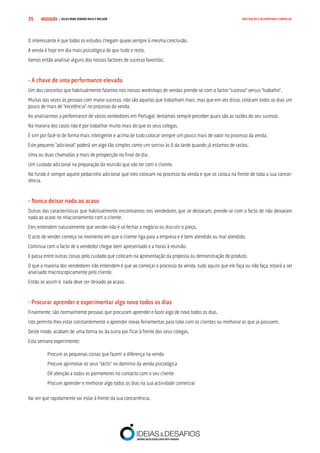 COMPRE JÁ ! | DICAS PARA VENDER MAIS E MELHOR35 MOTIVAÇÃO E DESEMPENHO COMERCIAL
O interessante é que todos os estudos chegam quase sempre à mesma conclusão.
A venda é hoje em dia mais psicológica do que tudo o resto.
Vamos então analisar alguns dos nossos factores de sucesso favoritos:
- A chave de uma performance elevada
Um dos conceitos que habitualmente falamos nos nossos workshops de vendas prende-se com o factor “sucesso” versus “trabalho”.
Muitas das vezes as pessoas com maior sucesso, não são aquelas que trabalham mais, mas que em vez disso, colocam todos os dias um
pouco de mais de “excelência” no processo da venda.
Ao analisarmos a performance de vários vendedores em Portugal, tentamos sempre perceber quais são as razões do seu sucesso.
Na maioria dos casos não é por trabalhar muito mais do que os seus colegas.
É sim por fazê-lo de forma mais inteligente e acima de tudo colocar sempre um pouco mais de valor no processo da venda.
Este pequeno “adicional” poderá ser algo tão simples como um sorriso às 6 da tarde quando já estamos de rastos.
Uma ou duas chamadas a mais de prospecção no final do dia.
Um cuidado adicional na preparação da reunião que vão ter com o cliente.
No fundo é sempre aquele pedacinho adicional que eles colocam no processo da venda e que os coloca na frente de toda a sua concor-
rência.
- Nunca deixar nada ao acaso
Outras das características que habitualmente encontramos nos vendedores que se destacam, prende-se com o facto de não deixaram
nada ao acaso no relacionamento com o cliente.
Eles entendem naturalmente que vender não é só fechar o negócio ou discutir o preço.
O acto de vender começa no momento em que o cliente liga para a empresa e é bem atendido ou mal atendido.
Continua com o facto de o vendedor chegar bem apresentado e a horas à reunião.
E passa entre outras coisas pelo cuidado que colocam na apresentação da proposta ou demonstração do produto.
O que a maioria dos vendedores não entendem é que ao começar o processo da venda, tudo aquilo que ele faça ou não faça, estará a ser
analisado macroscopicamente pelo cliente.
Então se assim é, nada deve ser deixado ao acaso.
- Procurar aprender e experimentar algo novo todos os dias
Finalmente, são normalmente pessoas que procuram aprender e fazer algo de novo todos os dias.
Isto permite-lhes estar constantemente a aprender novas ferramentas para lidar com os clientes ou melhorar as que já possuem.
Deste modo, acabam de uma forma ou da outra por ficar à frente dos seus colegas.
Esta semana experimente:
Procure as pequenas coisas que fazem a diferença na venda
Procure aprimorar os seus “skills” no domínio da venda psicológica
Dê atenção a todos os pormenores no contacto com o seu cliente
Procure aprender e melhorar algo todos os dias na sua actividade comercial
Vai ver que rapidamente vai estar à frente da sua concorrência.
 