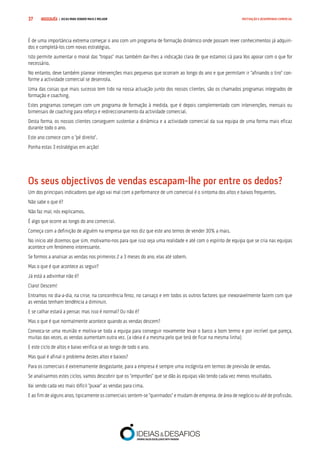 COMPRE JÁ ! | DICAS PARA VENDER MAIS E MELHOR37 MOTIVAÇÃO E DESEMPENHO COMERCIAL
É de uma importância extrema começar o ano com um programa de formação dinâmico onde possam rever conhecimentos já adquiri-
dos e completá-los com novas estratégias.
Isto permite aumentar o moral das “tropas” mas também dar-lhes a indicação clara de que estamos cá para Vos apoiar com o que for
necessário.
No entanto, deve também planear intervenções mais pequenas que ocorram ao longo do ano e que permitam ir “afinando o tiro” con-
forme a actividade comercial se desenrola.
Uma das coisas que mais sucesso tem tido na nossa actuação junto dos nossos clientes, são os chamados programas integrados de
formação e coaching.
Estes programas começam com um programa de formação à medida, que é depois complementado com intervenções, mensais ou
bimensais de coaching para reforço e redireccionamento da actividade comercial.
Desta forma, os nossos clientes conseguem sustentar a dinâmica e a actividade comercial da sua equipa de uma forma mais eficaz
durante todo o ano.
Este ano comece com o “pé direito”.
Ponha estas 3 estratégias em acção!
Os seus objectivos de vendas escapam-lhe por entre os dedos?
Um dos principais indicadores que algo vai mal com a performance de um comercial é o sintoma dos altos e baixos frequentes.
Não sabe o que é?
Não faz mal, nós explicamos.
É algo que ocorre ao longo do ano comercial.
Começa com a definição de alguém na empresa que nos diz que este ano temos de vender 30% a mais.
No início até dizemos que sim, motivamo-nos para que isso seja uma realidade e até com o espírito de equipa que se cria nas equipas
acontece um fenómeno interessante.
Se formos a analisar as vendas nos primeiros 2 a 3 meses do ano, elas até sobem.
Mas o que é que acontece as seguir?
Já está a adivinhar não é?
Claro! Descem!
Entramos no dia-a-dia, na crise, na concorrência feroz, no cansaço e em todos os outros factores que inexoravelmente fazem com que
as vendas tenham tendência a diminuir.
E se calhar estará a pensar, mas isso é normal? Ou não é?
Mas o que é que normalmente acontece quando as vendas descem?
Convoca-se uma reunião e motiva-se toda a equipa para conseguir novamente levar o barco a bom termo e por incrível que pareça,
muitas das vezes, as vendas aumentam outra vez. (a ideia é a mesma pelo que terá de ficar na mesma linha)
E este ciclo de altos e baixo verifica-se ao longo de todo o ano.
Mas qual é afinal o problema destes altos e baixos?
Para os comerciais é extremamente desgastante, para a empresa é sempre uma incógnita em termos de previsão de vendas.
Se analisarmos estes ciclos, vamos descobrir que os “empurrões” que se dão às equipas vão tendo cada vez menos resultados.
Vai sendo cada vez mais difícil “puxar” as vendas para cima.
E ao fim de alguns anos, tipicamente os comerciais sentem-se “queimados” e mudam de empresa, de área de negócio ou até de profissão.
 