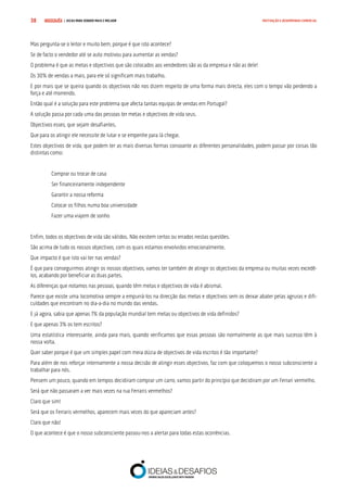 COMPRE JÁ ! | DICAS PARA VENDER MAIS E MELHOR38 MOTIVAÇÃO E DESEMPENHO COMERCIAL
Mas pergunta-se o leitor e muito bem, porque é que isto acontece?
Se de facto o vendedor até se auto motivou para aumentar as vendas?
O problema é que as metas e objectivos que são colocados aos vendedores são as da empresa e não as dele!
Os 30% de vendas a mais, para ele só significam mais trabalho.
E por mais que se queira quando os objectivos não nos dizem respeito de uma forma mais directa, eles com o tempo vão perdendo a
força e até morrendo.
Então qual é a solução para este problema que afecta tantas equipas de vendas em Portugal?
A solução passa por cada uma das pessoas ter metas e objectivos de vida seus.
Objectivos esses, que sejam desafiantes.
Que para os atingir ele necessite de lutar e se empenhe para lá chegar.
Estes objectivos de vida, que podem ter as mais diversas formas consoante as diferentes personalidades, podem passar por coisas tão
distintas como:
Comprar ou trocar de casa
Ser financeiramente independente
Garantir a nossa reforma
Colocar os filhos numa boa universidade
Fazer uma viajem de sonho
Enfim, todos os objectivos de vida são válidos. Não existem certos ou errados nestas questões.
São acima de tudo os nossos objectivos, com os quais estamos envolvidos emocionalmente.
Que impacto é que isto vai ter nas vendas?
É que para conseguirmos atingir os nossos objectivos, vamos ter também de atingir os objectivos da empresa ou muitas vezes excedê-
los, acabando por beneficiar as duas partes.
As diferenças que notamos nas pessoas, quando têm metas e objectivos de vida é abismal.
Parece que existe uma locomotiva sempre a empurrá-los na direcção das metas e objectivos sem os deixar abater pelas agruras e difi-
culdades que encontram no dia-a-dia no mundo das vendas.
E já agora, sabia que apenas 7% da população mundial tem metas ou objectivos de vida definidos?
E que apenas 3% os tem escritos?
Uma estatística interessante, ainda para mais, quando verificamos que essas pessoas são normalmente as que mais sucesso têm à
nossa volta.
Quer saber porque é que um simples papel com meia dúzia de objectivos de vida escritos é tão importante?
Para além de nos reforçar internamente a nossa decisão de atingir esses objectivos, faz com que coloquemos o nosso subconsciente a
trabalhar para nós.
Pensem um pouco, quando em tempos decidiram comprar um carro, vamos partir do princípio que decidiram por um Ferrari vermelho.
Será que não passaram a ver mais vezes na rua Ferraris vermelhos?
Claro que sim!
Será que os Ferraris vermelhos, aparecem mais vezes do que apareciam antes?
Claro que não!
O que acontece é que o nosso subconsciente passou-nos a alertar para todas estas ocorrências.
 