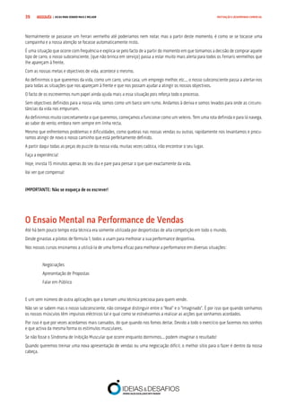 COMPRE JÁ ! | DICAS PARA VENDER MAIS E MELHOR39 MOTIVAÇÃO E DESEMPENHO COMERCIAL
Normalmente se passasse um Ferrari vermelho até poderíamos nem notar, mas a partir deste momento, é como se se tocasse uma
campainha e a nossa atenção se focasse automaticamente nisto.
É uma situação que ocorre com frequência e explica-se pelo facto de a partir do momento em que tomamos a decisão de comprar aquele
tipo de carro, o nosso subconsciente, (que não brinca em serviço) passa a estar muito mais alerta para todos os Ferraris vermelhos que
lhe apareçam à frente.
Com as nossas metas e objectivos de vida, acontece o mesmo.
Ao definirmos o que queremos da vida, como um carro, uma casa, um emprego melhor, etc... o nosso subconsciente passa a alertar-nos
para todas as situações que nos apareçam à frente e que nos possam ajudar a atingir os nossos objectivos.
O facto de os escrevermos num papel ainda ajuda mais a essa situação pois reforça todo o processo.
Sem objectivos definidos para a nossa vida, somos como um barco sem rumo. Andamos à deriva e somos levados para onde as circuns-
tâncias da vida nos empurram.
Ao definirmos muito concretamente o que queremos, começamos a funcionar como um veleiro. Tem uma rota definida e para lá navega,
ao sabor do vento, embora nem sempre em linha recta.
Mesmo que enfrentemos problemas e dificuldades, como quebras nas nossas vendas ou outras, rapidamente nos levantamos e procu-
ramos atingir de novo o nosso caminho que está perfeitamente definido.
A partir daqui todas as peças do puzzle da nossa vida, muitas vezes caótica, irão encontrar o seu lugar.
Faça a experiência!
Hoje, invista 15 minutos apenas do seu dia e pare para pensar o que quer exactamente da vida.
Vai ver que compensa!
IMPORTANTE: Não se esqueça de os escrever!
O Ensaio Mental na Performance de Vendas
Até há bem pouco tempo esta técnica era somente utilizada por desportistas de alta competição em todo o mundo.
Desde ginastas a pilotos de fórmula 1, todos a usam para melhorar a sua performance desportiva.
Nos nossos cursos ensinamos a utilizá-la de uma forma eficaz para melhorar a performance em diversas situações:
Negociações
Apresentação de Propostas
Falar em Público
E um sem número de outra aplicações que a tornam uma técnica preciosa para quem vende.
Não sei se sabem mas o nosso subconsciente, não consegue distinguir entre o “Real” e o “Imaginado”. É por isso que quando sonhamos
os nossos músculos têm impulsos eléctricos tal e qual como se estivéssemos a realizar as acções que sonhamos acordados.
Por isso é que por vezes acordamos mais cansados, do que quando nos fomos deitar. Devido a todo o exercício que fazemos nos sonhos
e que activa da mesma forma os estímulos musculares.
Se não fosse o Síndroma de Inibição Muscular que ocorre enquanto dormimos... podem imaginar o resultado!
Quando queremos treinar uma nova apresentação de vendas ou uma negociação difícil, o melhor sítio para o fazer é dentro da nossa
cabeça.
 