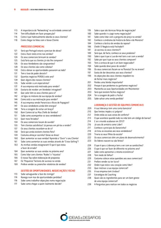 COMPRE JÁ! | DICAS PARA VENDER MAIS E MELHOR4
113	 A importância do "Networking" na actividade comercial!
114	 Tem dificuldade em fazer prospecção?
116	 Como é que habitualmente aborda os seus clientes?
118	 Como chegar às falas com o Vosso Cliente
		 PROCESSO COMERCIAL
121	 Será que Portugal estará a precisar de obras?
122	 Está a fazer estes erros nas vendas?
124	 Os seus comerciais brincam às vendas?
125	 Está farto que os clientes já não lhe comprem?
126	 Os seus Vendedores são congruentes?
128	 Os seus clientes são como cebolas?
130	 Está a deixar as oportunidades passarem ao lado?
131	 Tem o luxo de poder desistir?
132	 Quantos negócios PERDEU este ano?
134	 Quer alguns dos nossos clientes?
135	 Sabe vender a um especialista?
137	 A sua empresa está motivada para vender?
139	 Gostaria de receber um Vendedor intragável?
141	 Que valor têm os seus clientes para si?
142	 Já ligou os motores da sua equipa de vendas?
144	 Como está a sua motivação para vender?
145	 A sua empresa vende Panarícios e Bicos de Papagaio?
147	 Os seus vendedores ainda têm energia?
148	 Teria a coragem de cortar um braço?
150	 Bom Comercial ou Mau Chefe de Vendas?
151	 Sabe como acompanhar os seus vendedores?
153	 Quer mais feriados?
154	 Os seus comerciais tocam de ouvido?
155	 Tem clientes satisfeitos? Já pensou em pô-los a render?
157	 Os seus clientes recordam-se de si?
158	 Será que ainda existem clientes fiéis?
159	 Costuma almoçar sozinho? Deixe-se disso!
160	 Quer aumentar as suas vendas? Aprenda a "Ouvir" o seu Cliente!
161	 Sabe como aumentar as suas vendas através de "Cross-Selling"?
163	 As minhas vendas estagnaram! O que é que estou
		 a fazer de errado?
164	 Quer aumentar as suas vendas no próximo ano?
165	 Como lidar com clientes "Rudes" e "Injustos"
166	 O nosso Top sobre elaboração de propostas
167	 Os “Pequenos” factores de sucesso na venda
169	 Prefere vender ou preencher relatórios de vendas?
		 GESTÃO DE OPORTUNIDADES, NEGOCIAÇÃO E FECHO
173	 Sabe salvaguardar a face do inimigo?
174	 Navega num mar de oportunidades perdidas?
176	 Sabe como trabalhar objecções numa negociação
177	 Sabe como chegar a quem realmente decide?
178	 Sabe o que são técnicas Ninja de negociação?
180	 Sabe quando ir a jogo numa negociação?
181	 Sabe como lidar com a pergunta do preço na venda?
182	 Conhece o síndroma da história da Bela e do Monstro?
184	 Conhece a táctica de vendas da raposa?
186	 Chefe! O Negócio está Fechado!!!
187	 Já vacinou os seus clientes?7
189	 Será que, de facto, conhece os seus produtos?
190	 Sabe o que é que a Lua-de-mel tem a ver com a venda?
192	 Sabe por que é que os seus clientes compram?
193	 Tem a certeza de que é um bom negociador?
194	 Sabe quando deve parar de vender?
196	 Os seus comerciais focam-se na floresta? Ou na árvore?
197	 Gosta de dar descontos aos seus clientes?
199	 As objecções dos seus clientes impedem-no
		 de fechar mais negócios?
201	 Perdeu uma Venda Importante?
202	 Porque é que perdemos ou ganhamos negócios?
203	 Mantenha as suas Oportunidades em Movimento!
203	 Será que existem fechos mágicos?
204	 Ter a coragem de pedir o Fecho!
205	 Sabe salvar uma venda perdida?	
		 LIDERANÇA E GESTÃO DE EQUIPAS COMERCIAIS
209	 A sua liderança tem uma conta bancária?
210	 Que limites impõe a si próprio?
212	 Onde estão as suas zonas de conforto?
213	 O que acontece quando tudo na vida tem um código de barras?
214	 E se o mundo acabasse em 2012?
216	 Já saiu do armário como Líder?
217	 Conhece o princípio do Danoninho?
218	 Já tirou as escamas aos seus vendedores?
220	 Tiraria os seus filhos da escola?
222	 Os seus comerciais têm um plano de desenvolvimento?
223	 Os líderes nascem ou são feitos?
224	 O que é que a Liderança tem a ver com as sanduíches?
226	 O que é que vai fazer de diferente no próximo ano?
227	 Sabe como aproveitar a retoma económica?
228	 Tem medo de falhar?
229	 Costuma colocar estas questões aos seus comerciais?
231	 Prefere vender ou ter lucro?
232	 Onde é que está o seu coração como líder?
233	 Quer motivar a sua equipa comercial?
235	 A sua empresa tem Urubus?
237	 Estratégias de Coaching	
238	 Quais são os ingredientes para ser um bom gestor
		 de uma equipa comercial?	
239	 4 Perguntas para realizar em todos os negócios
 