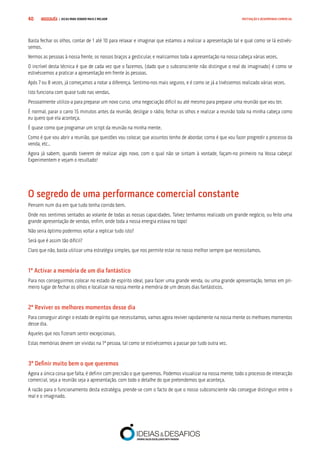 COMPRE JÁ ! | DICAS PARA VENDER MAIS E MELHOR40 MOTIVAÇÃO E DESEMPENHO COMERCIAL
Basta fechar os olhos, contar de 1 até 10 para relaxar e imaginar que estamos a realizar a apresentação tal e qual como se lá estivés-
semos.
Vermos as pessoas à nossa frente, os nossos braços a gesticular, e realizarmos toda a apresentação na nossa cabeça várias vezes.
O incrível desta técnica é que de cada vez que o fazemos, (dado que o subconsciente não distingue o real do imaginado) é como se
estivéssemos a praticar a apresentação em frente às pessoas.
Após 7 ou 8 vezes, já começamos a notar a diferença. Sentimo-nos mais seguros, e é como se já a tivéssemos realizado várias vezes.
Isto funciona com quase tudo nas vendas.
Pessoalmente utilizo-a para preparar um novo curso, uma negociação difícil ou até mesmo para preparar uma reunião que vou ter.
É normal, parar o carro 15 minutos antes da reunião, desligar o rádio, fechar os olhos e realizar a reunião toda na minha cabeça como
eu quero que ela aconteça.
É quase como que programar um script da reunião na minha mente.
Como é que vou abrir a reunião, que questões vou colocar, que assuntos tenho de abordar, como é que vou fazer progredir o processo da
venda, etc..
Agora já sabem, quando tiverem de realizar algo novo, com o qual não se sintam à vontade, façam-no primeiro na Vossa cabeça!
Experimentem e vejam o resultado!
O segredo de uma performance comercial constante
Pensem num dia em que tudo tenha corrido bem.
Onde nos sentimos sentados ao volante de todas as nossas capacidades. Talvez tenhamos realizado um grande negócio, ou feito uma
grande apresentação de vendas, enfim, onde toda a nossa energia estava no topo!
Não seria óptimo podermos voltar a replicar tudo isto?
Será que é assim tão difícil?
Claro que não, basta utilizar uma estratégia simples, que nos permite estar no nosso melhor sempre que necessitamos.
1º Activar a memória de um dia fantástico
Para nos conseguirmos colocar no estado de espírito ideal, para fazer uma grande venda, ou uma grande apresentação, temos em pri-
meiro lugar de fechar os olhos e localizar na nossa mente a memória de um desses dias fantásticos.
2º Reviver os melhores momentos desse dia
Para conseguir atingir o estado de espírito que necessitamos, vamos agora reviver rapidamente na nossa mente os melhores momentos
desse dia.
Aqueles que nos fizeram sentir excepcionais.
Estas memórias devem ser vividas na 1ª pessoa, tal como se estivéssemos a passar por tudo outra vez.
3º Definir muito bem o que queremos
Agora a única coisa que falta, é definir com precisão o que queremos. Podemos visualizar na nossa mente, todo o processo de interacção
comercial, seja a reunião seja a apresentação, com todo o detalhe do que pretendemos que aconteça.
A razão para o funcionamento desta estratégia, prende-se com o facto de que o nosso subconsciente não consegue distinguir entre o
real e o imaginado.
 