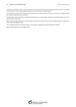 COMPRE JÁ ! | DICAS PARA VENDER MAIS E MELHOR41 MOTIVAÇÃO E DESEMPENHO COMERCIAL
Ao fazermos isto, estamos a voltar a sentir o que sentimos na altura. Deste modo, ficamos na disposição ideal para realizar uma óptima
reunião comercial, fazer uma apresentação importante ou quem sabe fechar um grande negócio.
Ao visualizarmos na nossa mente o processo da interacção comercial, estamos a praticar (tal como um atleta de alta competição, antes
de uma prova importante) o que vai acontecer.
Quando chegar a altura, já estaremos na disposição adequada para dar o nosso melhor e parece que já realizámos aquela mesma situ-
ação várias vezes no passado.
Agora como é que operacionalizamos Isto? Por exemplo, ao realizar uma reunião comercial, tenho por hábito chegar mais cedo, parar o
carro e realizar este pequeno ritual.
Fico no estado de espírito que necessito e tenho na minha cabeça a estratégia de actuação perfeitamente definida.
Agora já sabe. Da próxima vez, é só experimentar!
 