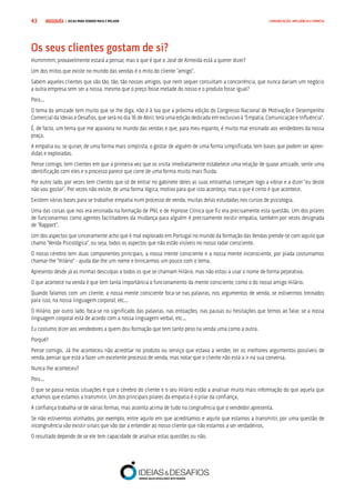 COMPRE JÁ ! | DICAS PARA VENDER MAIS E MELHOR43 COMUNICAÇÃO, INFLUÊNCIA E EMPATIA
Os seus clientes gostam de si?
Hummmm, provavelmente estará a pensar, mas o que é que o José de Almeida está a querer dizer?
Um dos mitos que existe no mundo das vendas é o mito do cliente “amigo”.
Sabem aqueles clientes que são tão, tão, tão nossos amigos, que nem sequer consultam a concorrência, que nunca dariam um negócio
a outra empresa sem ser a nossa, mesmo que o preço fosse metade do nosso e o produto fosse igual?
Pois...
O tema da amizade tem muito que se lhe diga, não é à toa que a próxima edição do Congresso Nacional de Motivação e Desempenho
Comercial da Ideias e Desafios, que será no dia 16 de Abril, terá uma edição dedicada em exclusivo à “Empatia, Comunicação e Influência”.
É, de facto, um tema que me apaixona no mundo das vendas e que, para meu espanto, é muito mal ensinado aos vendedores da nossa
praça.
A empatia ou, se quiser, de uma forma mais simplista, o gostar de alguém de uma forma simplificada, tem bases que podem ser apren-
didas e exploradas.
Pense comigo, tem clientes em que a primeira vez que os visita imediatamente estabelece uma relação de quase amizade, sente uma
identificação com eles e o processo parece que corre de uma forma muito mais fluida.
Por outro lado, por vezes tem clientes que só de entrar no gabinete deles as suas entranhas começam logo a vibrar e a dizer “eu deste
não vou gostar”. Por vezes não existe, de uma forma lógica, motivo para que isso aconteça, mas o que é certo é que acontece.
Existem várias bases para se trabalhar empatia num processo de venda, muitas delas estudadas nos cursos de psicologia.
Uma das coisas que nos era ensinada na formação de PNL e de Hipnose Clínica que fiz era precisamente esta questão. Um dos pilares
de funcionarmos como agentes facilitadores da mudança para alguém é precisamente existir empatia, também por vezes designada
de “Rapport”.
Um dos aspectos que sinceramente acho que é mal explorado em Portugal no mundo da formação das Vendas prende-se com aquilo que
chamo “Venda Psicológica”, ou seja, todos os aspectos que não estão visíveis no nosso radar consciente.
O nosso cérebro tem duas componentes principais, a nossa mente consciente e a nossa mente inconsciente, por piada costumamos
chamar-lhe “Hilário” - ajuda dar-lhe um nome e brincarmos um pouco com o tema.
Apresento desde já as minhas desculpas a todos os que se chamam Hilário, mas não estou a usar o nome de forma pejorativa.
O que acontece na venda é que tem tanta importância o funcionamento da mente consciente, como o do nosso amigo Hilário.
Quando falamos com um cliente, a nossa mente consciente foca-se nas palavras, nos argumentos de venda, se estivermos treinados
para isso, na nossa linguagem corporal, etc...
O Hilário, por outro lado, foca-se no significado das palavras, nas entoações, nas pausas ou hesitações que temos ao falar, se a nossa
linguagem corporal está de acordo com a nossa linguagem verbal, etc...
Eu costumo dizer aos vendedores a quem dou formação que tem tanto peso na venda uma como a outra.
Porquê?
Pense comigo. Já lhe aconteceu não acreditar no produto ou serviço que estava a vender, ter os melhores argumentos possíveis de
venda, pensar que está a fazer um excelente processo de venda, mas notar que o cliente não está a ir na sua conversa.
Nunca lhe aconteceu?
Pois...
O que se passa nestas situações é que o cérebro do cliente e o seu Hilário estão a analisar muito mais informação do que aquela que
achamos que estamos a transmitir. Um dos principais pilares da empatia é o pilar da confiança.
A confiança trabalha-se de várias formas, mas assenta acima de tudo na congruência que o vendedor apresenta.
Se não estivermos alinhados, por exemplo, entre aquilo em que acreditamos e aquilo que estamos a transmitir, por uma questão de
incongruência vão existir sinais que vão dar a entender ao nosso cliente que não estamos a ser verdadeiros.
O resultado depende de se ele tem capacidade de analisar estas questões ou não.
 
