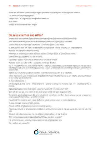 COMPRE JÁ ! | DICAS PARA VENDER MAIS E MELHOR44 COMUNICAÇÃO, INFLUÊNCIA E EMPATIA
Quando tem, dificilmente o vamos conseguir enganar, pelo menos não o conseguimos em todo o processo comercial.
Esta semana pare um pouco para pensar:
“Será que estou a ser congruente nos meus processos comerciais?”
Ou, se preferir:
“Será que os meus clientes são meus amigos?”
Os seus clientes são Alfas?
Uma das coisas que surpreende as pessoas na nossa formação é quando associamos os clientes ao termo “Alfas”.
Ainda ontem, numa formação com uma das maiores empresas farmacêuticas portuguesas, isso sucedeu.
Estamos a falar de uma empresa que trabalha tanto o canal farmácia como o canal médico.
Se já está a pensar se isto tem alguma coisa a ver com o seu negócio, dado não estar nesta área, pare um pouco e pense.
Muitas das nossas empresas têm venda indirecta.
Por exemplo, os verdadeiros utilizadores dos nossos produtos ou serviços não são, de facto, os nossos clientes.
Estamos a falar de quando temos uma rede de revenda.
A questão que se coloca muitas vezes é: como dinamizar uma rede de vendas?
Muitas das vezes é aqui que se verifica a situação dos clientes que são “alfas”.
Seja no mercado farmacêutico, onde se tem de trabalhar a prescrição junto do médico, seja no mercado empresarial, onde por vezes se
trabalha a prescrição junto do cliente final para estimular a procura junto do distribuidor, convém ter presente quem são os “alfas” nos
vossos clientes.
Ora bem, seja numa farmácia, seja num revendedor, existem diversos níveis que têm de ser trabalhados.
Um dos maiores erros que os vendedores ou os delegados de informação médica fazem prende-se com trabalhar apenas o perfil decisor
no local e achar que isto é suficiente.
Na maioria dos casos não é.
Um decisor pode, de facto, assinar a nota de encomenda e autorizar a compra, mas muitas das vezes não é um verdadeiro “alfa” no
processo.
Ora e a esta altura do campeonato deve estar a perguntar, mas afinal de contas o que é um “alfa”?
Quem tem cães sabe que, numa matilha de cães, existe sempre um cão líder que é designado de “alfa”.
Normalmente, quando adoptamos um cão, somos naturalmente uma alfa para esse cão, a não ser que a sua raça seja um pouco mais
complicada e ele tenha tendência a ser o “alfa” lá em casa.
Enquanto não lhes mostramos quem manda, não fazemos nada do cachorro e geram-se montes de problemas.
No nosso cliente por vezes isso também acontece.
Por vezes o “alfa” é, de facto, o decisor, mas nem sempre isso acontece.
Por vezes ,quem manda na farmácia ou no revendedor é um perfil que nem sempre se vê, mas que quando abre a boca está tudo estra-
gado.
O dono até pode estar entusiasmado, mas mal vocês saem, ele abre a boca e diz algo do género:
“Ó Drª, vai mesmo encomendar essa quantidade toda? Olhe que isso não se vai vender!”
E de um momento para o outro uma venda que poderia ter sido fantástica cai por terra.
Mas o que fazer com estes perfis?
 