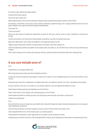 COMPRE JÁ ! | DICAS PARA VENDER MAIS E MELHOR45 COMUNICAÇÃO, INFLUÊNCIA E EMPATIA
Em primeiro lugar, identificá-los logo à partida.
Provavelmente estará a pensar:
“Mas como é que eu faço isso?”
Requer alguma prática, mas acima de tudo requer atenção a todos os pormenores quando visitamos o nosso cliente.
Por exemplo, se estivermos numa visita ao nosso cliente e estivermos a apresentar algo a ele e à equipa, devemos procurar ver se ele
pede validação visual a algum elemento da equipa disfarçadamente.
Como quem diz:
“O que é que achas?”
Muitas das vezes basta um levantar de sobrancelhas da parte do “alfa” para o decisor já não se sentir confortável no momento da
decisão.
Existem outras formas, mas teriam de ser demonstradas visualmente, o que não me é possível fazer aqui.
Após terem identificado o “alfa”, tratem de estabelecer uma relação de empatia com ele.
Tragam-no para o Vosso lado, lembrem-se de pormenores da vida dele, como filhos, hobbies etc..
Levem-lhes pequenos presentes, que podem ser tão simples como uma caneta, ou, de uma forma mais criativa, uma caixa de bolos para
a equipa.
Enfim, façam tudo para os ter na Vossa mão e para que, de facto, o processo comercial não estoire após terem saído porta fora.
A sua cara-metade ouve-o?
Pois!
Provavelmente a sua equipa também não.
Não se preocupe que não vamos aqui falar de aparelhos auditivos.
Se bem que muitas das empresas necessitassem, de facto, de os colocar nos seus vendedores para ver se eles ouviam melhor os seus
clientes.
Queríamos aqui chamar-lhe a atenção para um problema que ocorre nas empresas e que tem a ver com a saturação da comunicação.
Ou seja, se pensar, lá em casa, a sua mulher ou o seu marido, conforme o caso, tem alguma dificuldade em o ouvir.
Ainda há pouco tempo passei por essa experiência na minha família.
Temos vindo a discutir uma mudança numa área pessoal para a minha mulher.
Tenho tentado aconselhá-la o melhor que posso, mas noto que por vezes entra por uma orelha e sai pela outra.
Conhecem esse fenómeno?
Pois...
No outro dia foi lá a casa um amigo meu, que também está na área de formação de vendas e desenvolvimento pessoal e com o qual por
vezes trabalhamos em parceria.
Como de costume tivemos uma amena cavaqueira à qual se juntou a minha mulher já mais para o final.
Como não podia deixar de ser, o tema resvalou para a sua mudança pessoal.
E basicamente ele aconselhou-a a fazer algo de que eu já a andava a tentar convencer há meses.
As palavras que usou foram as mesmas, a forma de expressão foi a mesma, até os exemplos que ele deu foram muito próximos dos meus.
 