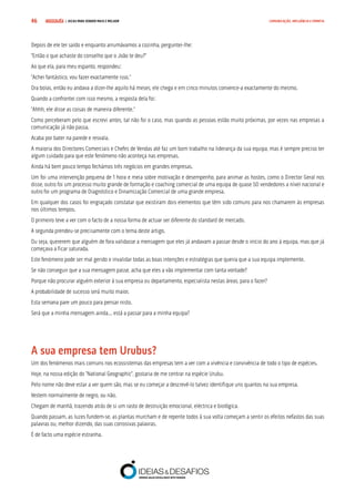 COMPRE JÁ ! | DICAS PARA VENDER MAIS E MELHOR46 COMUNICAÇÃO, INFLUÊNCIA E EMPATIA
Depois de ele ter saído e enquanto arrumávamos a cozinha, perguntei-lhe:
“Então o que achaste do conselho que o João te deu?”
Ao que ela, para meu espanto, respondeu:
“Achei fantástico, vou fazer exactamente isso.”
Ora bolas, então eu andava a dizer-lhe aquilo há meses, ele chega e em cinco minutos convence-a exactamente do mesmo.
Quando a confrontei com isso mesmo, a resposta dela foi:
“Ahhh, ele disse as coisas de maneira diferente.”
Como perceberam pelo que escrevi antes, tal não foi o caso, mas quando as pessoas estão muito próximas, por vezes nas empresas a
comunicação já não passa.
Acaba por bater na parede e resvala.
A maioria dos Directores Comerciais e Chefes de Vendas até faz um bom trabalho na liderança da sua equipa, mas é sempre preciso ter
algum cuidado para que este fenómeno não aconteça nas empresas.
Ainda há bem pouco tempo fechámos três negócios em grandes empresas.
Um foi uma intervenção pequena de 1 hora e meia sobre motivação e desempenho, para animar as hostes, como o Director Geral nos
disse, outro foi um processo muito grande de formação e coaching comercial de uma equipa de quase 50 vendedores a nível nacional e
outro foi um programa de Diagnóstico e Dinamização Comercial de uma grande empresa.
Em qualquer dos casos foi engraçado constatar que existiram dois elementos que têm sido comuns para nos chamarem às empresas
nos últimos tempos.
O primeiro teve a ver com o facto de a nossa forma de actuar ser diferente do standard de mercado.
A segunda prendeu-se precisamente com o tema deste artigo.
Ou seja, quererem que alguém de fora validasse a mensagem que eles já andavam a passar desde o início do ano à equipa, mas que já
começava a ficar saturada.
Este fenómeno pode ser mal gerido e invalidar todas as boas intenções e estratégias que queira que a sua equipa implemente.
Se não conseguir que a sua mensagem passe, acha que eles a vão implementar com tanta vontade?
Porque não procurar alguém exterior à sua empresa ou departamento, especialista nestas áreas, para o fazer?
A probabilidade de sucesso será muito maior.
Esta semana pare um pouco para pensar nisto.
Será que a minha mensagem ainda... está a passar para a minha equipa?
A sua empresa tem Urubus?
Um dos fenómenos mais comuns nos ecossistemas das empresas tem a ver com a vivência e convivência de todo o tipo de espécies.
Hoje, na nossa edição do “National Geographic”, gostaria de me centrar na espécie Urubu.
Pelo nome não deve estar a ver quem são, mas se eu começar a descrevê-lo talvez identifique uns quantos na sua empresa.
Vestem normalmente de negro, ou não.
Chegam de manhã, trazendo atrás de si um rasto de destruição emocional, eléctrica e biológica.
Quando passam, as luzes fundem-se, as plantas murcham e de repente todos à sua volta começam a sentir os efeitos nefastos das suas
palavras ou, melhor dizendo, das suas corrosivas palavras.
É de facto uma espécie estranha.
 