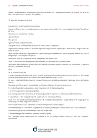 COMPRE JÁ ! | DICAS PARA VENDER MAIS E MELHOR47 COMUNICAÇÃO, INFLUÊNCIA E EMPATIA
Quando à sexta-feira estamos todos contentes porque o fim-de-semana está à porta e caímos na asneira de comentar esse facto com
eles, o seu comentário típico passa por algo do género:
“Só faltam dois dias para segunda-feira”.
Esta espécie tem também características vampíricas.
Quando lhes falamos de um eventual projecto com o qual estamos entusiasmados, têm sempre uma palavra “simpática” para o deitar
por terra.
Mas sempre com a “melhor” das intenções.
Já os identificou?
Claro que sim.
Agora num registo um pouco mais sério.
Este tipo de pessoas normalmente não se dá conta do mal que provoca nas empresas.
As pessoas têm uma capacidade inata de influenciar positiva ou negativamente as pessoas à sua volta com a sua energia e com o seu
estado de espírito.
Se não tomamos nota do nosso registo emocional e o deixamos vaguear livremente, mais cedo ou mais tarde podemos estar a tirar a
energia de que a nossa empresa tanto precisa.
Como líderes, temos de dar atenção ao facto de que o exemplo tem de vir de cima.
Temos na nossa mão a capacidade para motivar, mas também para desmotivar com a mesma facilidade.
Se os líderes devem ser seguidos, principalmente pelo exemplo, que liderados acha que iremos ter, caso não tenhamos a capacidade
para gerir o nosso estado emocional?
Claro!
Vai ser um pouco complicado.
A gestão emocional do líder pode ser tão simples como não “despejarmos” as nossas frustrações em cima dos liderados, ou tão complexa
como não deixarmos transparecer para baixo questões mais delicadas que estejam a existir.
Por vezes o trabalho do líder é precisamente conseguir funcionar como almofada para “pancadas” maiores que venham dos lados ou
de cima.
Este escudo que o líder propicia à sua equipa é por vezes fundamental ao bom funcionamento da mesma.
Em muitas situações do meu passado como gestor tive precisamente de adoptar esta postura.
A do “Farol” que guia o barco através da tempestade.
E por vezes é precisamente em momentos de tempestade que os líderes se afirmam ou se forjam de uma forma mais eficaz.
E quando troveja e o mar fica agitado é quando surgem com mais frequência os “Urubus”.
Sejam eles o líder que não aguenta a pressão emocional da situação e a descarrega na sua equipa, seja no seio da equipa algum dos
elementos que por medo se erga como um “Urubu”.
Numa situação normal dir-se-ia que o melhor a fazer com estas pessoas é afastá-las da equipa.
Normalmente contagiam o ambiente da equipa e funcionam como forças de bloqueio quando queremos levar o barco a bom porto.
Mas numa situação de crise, normalmente esta não é uma situação viável.
A única forma é jogar com os elementos que temos, melhores ou piores.
Caso a pessoa em questão até tenha valor, uma das formas de lidar com ela é precisamente trazê-la para o nosso lado e dar-lhe res-
ponsabilidade.
 